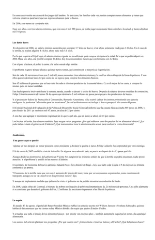 Es como una versión mexicana de los juegos del hambre. En este caso, las familias cada vez pueden comprar menos alimentos y tienen que
volverse creativas para hacer que sus ingresos alcancen para lo básico.

En 2006, con menos se compraba más.

Hace seis años, con tres salarios mínimos, que eran unos 4 mil 380 pesos, se podía pagar una canasta básica similar a la actual, y hasta sobraban
mil 316 pesos.



Los datos duros

 En diciembre de 2006, un salario mínimo alcanzaba para comprar 3.7 kilos de huevo; el de ahora solamente rinde para 1.8 kilos. En el caso de
la tortilla, se podían adquirir 8.1 kilos, ahora nada más 5.1 kilos.

Por lo que respecta al frijol bayo, el salario mínimo vigente no es suficiente para comprar ni siquiera la mitad de lo que se podía adquirir en
2006. Hace seis años, era posible comprar 4.6 kilos; hoy los consumidores tienen que conformarse con 2.2 kilos.

Con el pan, el azúcar, el pollo, la carne y la leche sucede algo similar.

El problema es grave porque afecta a quienes menos tienen, que constituyen la mayoría de la población.

Seis de cada 10 mexicanos viven con 5 mil 600 pesos mensuales (tres salarios mínimos), lo cual los ubica debajo de la línea de pobreza. Y son
ellos quienes destinan hasta 44 por ciento de su ingreso para comprar los alimentos básicos.

Son 67 millones de personas que se han visto forzadas a eliminar productos de la canasta básica. O, en el mejor de los casos, a comprar lo
mismo, pero en menor cantidad.

Este hecho parecía irrelevante hasta la semana pasada, cuando se desató la crisis del huevo. Después de adoptar diversas medidas de contención,
Felipe Calderón anunció el viernes 24 de agosto que destinaría 3 mil millones de pesos para apoyar a los productores de huevo.

Y al procurador federal de Protección al Consumidor, Bernardo Altamirano, se le ocurrió calmar los ánimos proponiendo una canasta
inteligente de productos “adecuados para los mexicanos”, la cual evidentemente no incluye el huevo porque el kilo cuesta 40 pesos.

El Consejo Nacional de Evaluación de la Política de Desarrollo Social (Coneval) informó que la canasta básica costaba 805 pesos en 2006, y
para finales de 2011 ya estaba en mil 67 pesos, un alza de 32 por ciento.

A esto hay que agregar el incremento registrado en lo que va del año, que en junio se ubicó en 8.5 por ciento.

Los hechos ahí están, los números también. Pero surgen varias preguntas: ¿Por qué subieron tanto los precios de los alimentos básicos? ¿Lo
pudo haber evitado el gobierno de Calderón? ¿Qué instrumentos tiene la administración actual para resolver la crisis alimentaria?



Analicemos.

Una guerra que se perdió

Apenas un mes después de tomar posesión como presidente y declarar la guerra al narco, Felipe Calderón fue sorprendido por otro enemigo.

El 6 de enero de 2007 estalló la crisis de la tortilla. En algunos mercados del país, su precio se disparó de 6 a 15 pesos por kilo.

Aunque desde las postrimerías del gobierno de Vicente Fox surgieron las primeras señales de que la tortilla se podría encarecer, nadie prestó
atención. Y el problema le estalló en las manos a Calderón.

El secretario de Economía del nuevo gabinete, Eduardo Sojo –hoy director de Inegi–, tuvo que salir a dar la cara el 9 de enero en su primera
conferencia de prensa.

“El aumento de la tortilla tiene que ver con el aumento del precio del maíz; tiene que ver con asuntos coyunturales, como cuestiones de
transporte, aunque eso se va a resolver en los próximos meses”, dijo.

Y aunque se implantaron medidas que paliaron la crisis, el gobierno no ha podido encontrar una solución de fondo.

En 2008, según cifras del Coneval, el número de pobres en situación de pobreza alimentaria era de 21 millones de personas. Una cifra alarmante
si se considera que durante el gobierno de Fox, 12 millones de mexicanos ingresaron a las filas de la pobreza.



La sequía

 El pasado 17 de agosto, el portal del Banco Mundial México publicó un artículo escrito por Williem Janssen y Svetlana Edmeades, quienes
hablan de las amenazas que se ciernen sobre México debido a la sequía que padece Estados Unidos.

Y a medida que sube el precio de los alimentos básicos –por tercera vez en cinco años–, también aumenta la inquietud en torno a la seguridad
alimentaria.

Los autores del artículo plantean tres preguntas: ¿Por qué ocurre esto? ¿Cómo afecta a América Latina y el Caribe? ¿Qué deberíamos hacer?
 