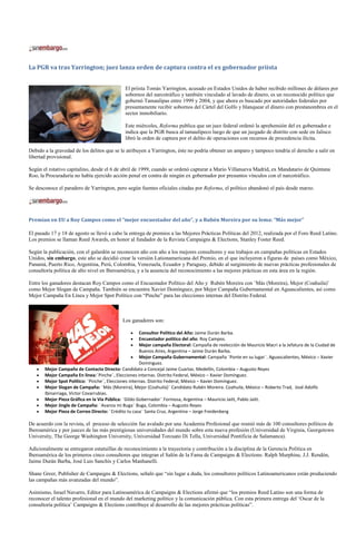 La PGR va tras Yarrington; juez lanza orden de captura contra el ex gobernador priista


                                              El priista Tomás Yarrington, acusado en Estados Unidos de haber recibido millones de dólares por
                                              sobornos del narcotráfico y también vinculado al lavado de dinero, es un reconocido político que
                                              gobernó Tamaulipas entre 1999 y 2004, y que ahora es buscado por autoridades federales por
                                              presuntamente recibir sobornos del Cártel del Golfo y blanquear el dinero con prestanombres en el
                                              sector inmobiliario.

                                              Este miércoles, Reforma publica que un juez federal ordenó la aprehensión del ex gobernador e
                                              indica que la PGR busca al tamaulipeco luego de que un juzgado de distrito con sede en Jalisco
                                              libró la orden de captura por el delito de operaciones con recursos de procedencia ilícita.

Debido a la gravedad de los delitos que se le atribuyen a Yarrington, éste no podría obtener un amparo y tampoco tendría el derecho a salir en
libertad provisional.

Según el rotativo capitalino, desde el 6 de abril de 1999, cuando se ordenó capturar a Mario Villanueva Madrid, ex Mandatario de Quintana
Roo, la Procuraduría no había ejercido acción penal en contra de ningún ex gobernador por presuntos vínculos con el narcotráfico.

Se desconoce el paradero de Yarrington, pero según fuentes oficiales citadas por Reforma, el político abandonó el país desde marzo.




Premian en EU a Roy Campos como el “mejor encuestador del año”, y a Rubén Moreira por su lema: “Más mejor”

El pasado 17 y 18 de agosto se llevó a cabo la entrega de premios a las Mejores Prácticas Políticas del 2012, realizada por el Foro Reed Latino.
Los premios se llaman Reed Awards, en honor al fundador de la Revista Campaigns & Elections, Stanley Foster Reed.

Según la publicación, con el galardón se reconocen año con año a los mejores consultores y sus trabajos en campañas políticas en Estados
Unidos, sin embargo, este año se decidió crear la versión Lationamericana del Premio, en el que incluyeron a figuras de países como México,
Panamá, Puerto Rico, Argentina, Perú, Colombia, Venezuela, Ecuador y Paraguay, debido al surgimiento de nuevas prácticas profesionales de
consultoría política de alto nivel en Iberoamérica, y a la ausencia del reconocimiento a las mejores prácticas en esta área en la región.

Entre los ganadores destacan Roy Campos como el Encuestador Político del Año y Rubén Moreira con ¨Más (Moreira), Mejor (Coahuila)¨
como Mejor Slogan de Campaña. También se encuentra Xavier Domínguez, por Mejor Campaña Gubernamental en Aguascalientes, así como
Mejor Campaña En Línea y Mejor Spot Político con “Pinche” para las elecciones internas del Distrito Federal.



                                            Los ganadores son:

                                                      Consultor Político del Año: Jaime Durán Barba.
                                                      Encuestador político del año: Roy Campos.
                                                      Mejor campaña Electoral: Campaña de reelección de Mauricio Macri a la Jefatura de la Ciudad de
                                                      Buenos Aires, Argentina – Jaime Durán Barba.
                                                      Mejor Campaña Gubernamental: Campaña ¨Ponte en su lugar¨. Aguascalientes, México – Xavier
                                                      Domínguez.
       Mejor Campaña de Contacto Directo: Candidato a Concejal Jaime Cuartas. Medellín, Colombia – Augusto Reyes
       Mejor Campaña En línea:¨Pinche¨, Elecciones internas. Distrito Federal, México – Xavier Domínguez.
       Mejor Spot Político: ¨Pinche¨, Elecciones internas. Distrito Federal, México – Xavier Domínguez.
       Mejor Slogan de Campaña: ¨Más (Moreira), Mejor (Coahuila)¨ Candidato Rubén Moreira. Coahuila, México – Roberto Trad, José Adolfo
       Ibinarriaga, Victor Covarrubias.
       Mejor Pieza Gráfica en la Vía Pública: ¨Gildo Gobernador¨ Formosa, Argentina – Mauricio Jaitt, Pablo Jaitt.
       Mejor Jingle de Campaña: ¨Avanza mi Buga¨ Buga, Colombia – Augusto Reyes
       Mejor Pieza de Correo Directo: ¨Crédito tu casa¨ Santa Cruz, Argentina – Jorge Freidenberg

De acuerdo con la revista, el proceso de selección fue avalado por una Academia Profesional que reunió más de 100 consultores políticos de
Iberoamérica y por jueces de las más prestigiosas universidades del mundo sobre esta nueva profesión (Universidad de Virginia, Georgetown
University, The George Washington University, Universidad Torcuato Di Tella, Universidad Pontificia de Salamanca).

Adicionalmente se entregaron estatuillas de reconocimiento a la trayectoria y contribución a la disciplina de la Gerencia Política en
Iberoamérica de los primeros cinco consultores que integran el Salón de la Fama de Campaigns & Elections: Ralph Murphine, J.J. Rendón,
Jaime Durán Barba, José Luis Sanchís y Carlos Manhanelli.

Shane Greer, Publisher de Campaigns & Elections, señaló que “sin lugar a duda, los consultores políticos Latinoamericanos están produciendo
las campañas más avanzadas del mundo”.

Asimismo, Israel Navarro, Editor para Latinoamérica de Campaigns & Elections afirmó que “los premios Reed Latino son una forma de
reconocer el talento profesional en el mundo del marketing político y la comunicación pública. Con esta primera entrega del ‘Oscar de la
consultoría política’ Campaigns & Elections contribuye al desarrollo de las mejores prácticas políticas”.
 