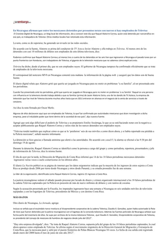 En Nicaragua afirman que entre los mexicanos detenidos por presuntos nexos con narcos sí hay empleados de Televisa
El Cronista Digital de Nicaragua, un blog local de información, dio a conocer este día que Raquel Alatorre Correa, quien está detenida por narcotráfico en
ese país, es trabajadora de Televisa. Otros medios locales han retomado esta información.

La nota, como es de esperarse, ha generado un revuelo en las redes sociales.

De acuerdo con la fuente, Alatorre es prima del conductor de TV Azteca Javier Alatorre y ella trabaja en Televisa. Al menos otro de los
detenidos con casi 10 millones de dólares son empleados de esta última televisora, dice.

Podemos confirmar que Raquel Alatorre Correa y al menos tres o cuatro de los detenidos en las seis Van que ingresaron a Nicaragua el pasado lunes por un
punto fronterizo con Honduras, son trabajadores de Televisa, el gigante de la televisión mexicana que no sabemos cómo explicará esto.

Televisa ha dicho, desde el primer día, que no son empleados suyos. El gobierno de Nicaragua tampoco ha confirmado oficialmente que se trate
de empleados de la televisora mexicana.

El corresponsal del noticiero MVS en Nicaragua comentó esta mañana la información de la página web y aseguró que los datos son de buena
fuente.

El diario digital relata que Alatorre gritó que quería ser juzgada en Nicaragua para no meter en problemas “a su familia”, al ser presentada ante
los periodistas.

Cuando fue presentada ante los periodistas, gritó que quería ser juzgada en Nicaragua para no meter en problemas ‘a su familia’. Raquel es una persona
con influencia en la televisora donde trabaja debido a que es familiar (prima) de Javier Alatorre Soria, uno de los dandis de TV Azteca, la empresa de
televisión que fue rival de Televisa durante muchos años hasta que en 2011 entraron en alianzas en el negocio de la venta de servicios a través de
celulares.

Así dice la nota firmada por Oscar Merlo.

Algunos de ellos declararon aquí que son empleados de Televisa, lo que fue confirmado por autoridades mexicanas que dicen investigarán a dicha
empresa, pese al indudable poder que tiene dentro de la sociedad de ese país”, dijo nuestra fuente.

Agregó que será algo difícil por el poderío de Televisa y su propietario Emilio Azcárraga, lo que ya se está haciendo notar con la negativa a
aceptar públicamente que Raquel Alatorre Correa y varios más de los narcos detenidos son empleados suyos.

“Televisa tendrá también que explicar cómo es que se le ‘perdieron’ seis de sus móviles a como dicen ahora, y si había reportado esa pérdida a
la Policía mexicana”, señaló nuestro informante.

La detención se hizo gracias a llamada anónima que alertó a las autoridades. De acuerdo con canal15, la alarma se efectuó a las 9:30 pm del
domingo 19 de agosto.

Durante la detención, Raquel Alatorre Correa se identificó como la persona a cargo del grupo y como periodista, reportera, presentadora y jefa
de información de Televisa, dice la misma fuente.

El día de ayer por la tarde, la Dirección de Migración de Costa Rica informó que 14 de los 18 falsos periodistas mexicanos detenidos
ingresaron varias veces a suelo costarricense en los últimos años.

El diario La Nación publicó en su página de internet que los datos migratorios indican que la mayoría de los ingresos de estos sujetos a Costa
Rica se produjo desde 2006 por tierra desde Nicaragua y otros desde Panamá, y su estadía promedio fue de una semana.

La líder de la organización, identificada como Raquel Alatorre Correa, registra 15 ingresos a Costa Rica.

La justicia nicaragüense ordenó el sábado pasado procesar por lavado de dinero y crimen organizado internacional a los 18 falsos periodistas de
la cadena Televisa capturados por la Policía en posesión de más de nueve millones de dólares y con rastros de cocaína.

Según la acusación presentada por la Fiscalía, los imputados ingresaron hace una semana a Nicaragua en seis unidades móviles de televisión
equipadas y con los logotipos de Televisa, procedentes de México y con destino Costa Rica.

MÁS DATOS

Otro diario de Nicaragua, La Jornada, agrega:

Incluso se señala que el escándalo narco involucra al Vicepresidente corporativo de la cadena Televisa, Claudio X. González, quien había autorizado la flota
de Vans que fueron detenidos por la policía nicaragüense con el logotipo de la conocida televisora. Además las fuentes policiales de Nicaragua señalan que
forma parte del inventario de ellos. Se supo por archivos de la misma televisora Televisa , que Claudio X. González, Vicepresidente corporativo de Televisa,
es presidente del consejo de mexicano de hombres de negocios desde julio del 2012”.

“Hay otra sorpresa divulgada”, dice. “Se trata de Raquel Alatorre Correa, supuesta jefa del grupo de los 18 falsos periodistas capturados, la cual
ahora aparece como empleada de Televisa. Se afirma según el movimiento migratorio de la Dirección General de Migración y Extranjería de
Costa Rica, que la mexicana pasó y salió por el puesto fronterizo de Peñas Blancas Nicaragua 34 veces. La fecha de esa salida está registrado
desde enero del 2008 hasta el mes de junio de este año 2012”.
 