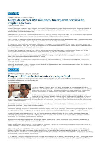 TRAS REFORMA A LEY ORGÁNICA

Luego de ejercer $70 millones, Incorporan servicio de
empleo a Setrao
LUIS IGNACIO VELÁSQUEZ

El Servicio Nacional de Empleo en Oaxaca (SNEO) se incorporó ayer formalmente a la estructura de la Secretaría del Trabajo, aunque los 70 millones de
pesos presupuestados para este ejercicio fiscal al mismo ya se ejercieron y por lo tanto, solo los recursos humanos y materiales se transfirieron a la
dependencia que encabeza Daniel Juárez López.

El SNEO dependía del Instituto de Capacitación y Productividad para el Trabajo del Estado de Oaxaca (ICAPET), pero con la creación de la Secretaría del
Trabajo se estableció que el mismo debe estar integrado a la estructura de la dependencia de reciente creación.

A las 11:00 horas los directores jurídicos de ambas entidades públicas llevaron a cabo la entrega formal de los bienes de SNEO a la Secretaría del Trabajo,
quien ahora será la responsable de planear, organizar y supervisar la promoción del trabajo en la entidad.

En el gobierno de Ulises Ruiz Ortiz se decidió que el SNEO pasara a formar parte como dirección del ICAPET, que estaba a cargo del ex diputado local
priísta Lorenzo Hernández Ahedo, pero por la falta de cumplimiento de las metas establecidas en el 2010 de los 65 millones de pesos que se le asignaron
para el siguiente ejercicio se le recortaron 15 millones de pesos.

La creación de la Secretaría del Trabajo en el 2011 permitió que para este ejercicio fiscal se asignaran 70 millones de pesos al SNEO para los siete
programas que desarrolla, de los cuales la Federación aporta un peso o dos por cada peso que aportar el gobierno estatal.

Sin embargo, fuentes de la propia secretaria señalaron que el SNEO informó que ya han sido aplicados los recursos y por lo tanto, lo único que Daniel
Juárez López podrá hacer es supervisar la aplicación de los mismos.

Por su parte el ICAPET se mantiene como un órgano desconcentrado de la Secretaría del Trabajo, a cargo de la militante del Partido Acción Nacional
(PAN), Lesli Jiménez Valencia.

Hasta antes de incorporarse al ICAPET el Servicio Nacional de Empleo en Oaxaca dependía de la Coordinación Nacional de Empleo, de la Secretaría del
Trabajo y Previsión Social, del gobierno federal.




REANUDAN DIALOGO 6 MESES DESPUÉS

Proyecto Hidroeléctrico entra en etapa final
Estudio de factibilidad es la propuesta del Gobierno del Estado, las comunidades con recelo piden
proyectos anexos de desarrollo social
ANTONIO MUNDACA



                                            TUXTEPEC, OAXACA.- Después de dos años de que se destaparán las irregularidades en el proyecto
                                            Hidroeléctrico de la Presa Cerro de Oro y pasarán 11 meses desde la última reunión formal entre los ejidos de
                                            Santa Úrsula, Paso Canoa, los Reyes y representantes del Gobierno Estatal, el día de ayer sostuvieron un
                                            encuentro en esta ciudad para entrar en la etapa final y saber si la Hidroeléctrica se va o se queda.

                                        En dicha reunión se determinó que será un estudio técnico realizado por el Instituto de Ingeniera de la
                                        Universidad Nacional Autónoma de México (UNAM) el que dará viabilidad a dicha obra y serán los ejidatarios
                                        quienes tengan la última palabra si se hace o no el proyecto energético en la cuenca a expensas de un
convencimiento en las comunidades donde se incluyan proyectos de impacto social y regional afirmó Oscar Cruz López representante de la Secretaría de
Turismo y Desarrollo Económico.

Con esta determinación se inició una segunda etapa en la solución del conflicto que ha inmiscuido al gobierno federal, denuncias de corrupción en
dependencias ambientales y pleitos legales con capital extranjero.

Por alrededor de 8 horas discutieron los representantes comunitarios diversos puntos con las autoridades. Entre los que incluyeron los riesgos del proyecto,
las propuestas de beneficios y la seguridad del complejo de concreto realizado hace dos décadas para abastecer de agua a la presa de Temascal.

“No queremos que el estudio sea para justificar , sea para descubrir el potencial de las comunidades, es irónico que esta energía eléctrica sea para
extranjeros, no queremos que sea otra pantalla y se haga como la otra vez que se fueron mochando por ahí en lugar de tomar primero en cuenta a las
comunidades” dijo Fidel Morales Meza ejidatario de Paso Canoa.

Al respecto Cruz López aceptó quela discusión de un proceso que tuvo vicios de origen y generó inconformidad porque ocasionaba daños ecológicos
ambientales y puso en duda la opinión de las autoridades federales

Aseguró que la empresa ha ido corrigiendo el proyecto que se ha cuestionado y ha hecho un nuevo proyecto donde plantea no contaminar el arroyo Sal y
salvar el manantial que suministra de agua a Santa Úrsula y los Reyes.

Cabe recordar que fue inicios del 2011 cuando habitantes de las comunidades Paso Canoa y Santa Ursula rechazaron la construcción de dicha planta
hidroeléctrica cuando esta ya se encontraba en proceso de construcción sin haberse realizado un estudio de impacto ambiental y con permisos de a
Procuraduría Federal de Protección al Ambiente ( Profepa) y Secretaría de Medio Ambiente y Recursos Naturales (SEMARNAT) realizados en el escritorio y
con denuncias de presunta complicidad gubernamental.

-¿Que va a pasar si con todo y estudio las comunidades no quieren la Hidroeléctrica?- se le cuestionó.” Tendríamos que ver que va a pasar y cuáles son los
elementos, porque si se hace un estudio que resulta que es factible y se discuten temas de desarrollo habría que ver cuál es la objeción real”. Finalizó.
 