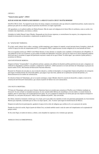 CRÓNICA

"Somos la única opción": AMLO

MÁS DE OCHO MIL PERSONAS RECIBIERON A AMLO EN SALINA CRUZ Y MATÍAS ROMERO

SALINA CRUZ, OAX.- No importó las dos horas de retraso, tampoco el inclemente calor que abrasó la ciudad ferrocarrilera, mucho menos los
jaloneos por parte de un reducido grupo de personas inconformes con algún organizador.

Allí aguardaron, en el auditorio público de Matías Romero. Más de cuatro mil indígenas de la Sierra Mixe lo recibieron, como se recibe a los
visitantes más importantes, con música y cohetes.

Alrededor de Andrés Manuel López Obrador, flanqueado por dos jóvenes zapotecas, se arremolinaros las mujeres y los campesinos mixes
tratando de alcanzarle un documento o simplemente un apretón de mano.



EL "APAPACHO" INDÍGENA

Él se dejó, sonrió, abrazó, besó a niños y ancianas, recibió empujones, pero tampoco le importó, avanzó paciente hasta el templete y desde allí
verificó el apoyo de miles de simpatizantes del PT, Convergencia, PRD y organizaciones sociales indígenas de la zona húmeda del Istmo.

Esta es la segunda ocasión que AMLO visitó Matías Romero, lo hizo durante su campaña como candidato a la Presidencia de la República. A
esta población lo lleva en la memoria, no por acuñar el nombre del diplomático mexicano, sino por los rastros de la otrora imponente empresa
ferroviaria que le recuerdan el saqueo del patrimonio nacional a manos de los que él llama "la mafia rapaz" que controla el poder político y
económico en México.

LOS 50 PUNTOS DE MORENA

Después de llamar "irresponsables" a los gobiernos priistas y panistas, de calificar de absurda la política petrolera de este país y ningunear con
calificativos degradantes a políticos corruptos y empresarios "mafiosos", AMLO presentó en el norte del Istmo de Tehuantepec su proyecto de
nación rumbo al 2012, Movimiento de Renovación Nacional (Morena).

Resumió los 50 puntos de este plan en; una revolución educativa, combate al desempleo y la inseguridad, limpieza del gobierno de corrupción
para lograr el fortalecimiento de la hacienda pública, que pague el que más tiene, además de la explotación racional del petróleo y la
democratización de los medios de comunicación.

En relación al Istmo de Tehuantepec, por ser un punto estratégico, López Obrador ofreció la creación de desarrollo y empleo a través de la
construcción del ferrocarril interoceánico, que conecte el puerto de Salina Cruz con Coatzacoalcos.



UNA NUEVA FRONTERA

"El Istmo de Tehuantepec sería una nueva frontera. Queremos hacer un corredor para comunicar el Pacífico con el Atlántico mediante un
ferrocarril. En este corredor se trasladará mercancía. En este corredor habrá fábricas de ensamblajes y de otra índole, se crearán fuentes de
empleos, pero lo vamos hacer con la participación de la gente. No se le comprará al campesino sus tierras para que una empresa extranjera lo
administre, no, será parte del proyecto. Nada se hará a espaldas del pueblo", dijo convencido.

Por último, lamentó el momento violento que vive el país, por lo que pidió a los istmeños revertir este panorama participando en el movimiento
Morena que emprende, recalcando que no sólo es la mejor opción , sino, "la única" para lograr la transformación de México.

Después de media hora de participación, agradeció el apoyo de los miles de indígenas que confían en él y en su proyecto de nación.

Pasadas las ocho de la noche, llegó al puerto de Salina Cruz, en donde también reunió a más de cuatro mil simpatizantes en la explanada del
parque central.

Se fue como llegó, en medio de música y cohetes, como despiden los zapotecas a los visitantes que aprecian.



ROSELIA CHACA/CORRESPONSAL
 