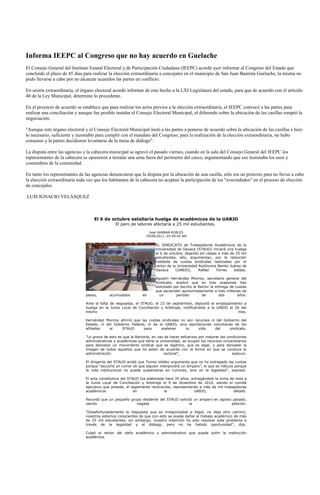 Informa IEEPC al Congreso que no hay acuerdo en Guelache
El Consejo General del Instituto Estatal Electoral y de Participación Ciudadana (IEEPC) acordó ayer informar al Congreso del Estado que
concluido el plazo de 45 días para realizar la elección extraordinaria a concejales en el municipio de San Juan Bautista Guelache, la misma no
pudo llevarse a cabo por no alcanzar acuerdos las partes en conflicto.

En sesión extraordinaria, el órgano electoral acordó informar de este hecho a la LXI Legislatura del estado, para que de acuerdo con el artículo
40 de la Ley Municipal, determine lo procedente.

En el proyecto de acuerdo se establece que para realizar los actos previos a la elección extraordinaria, el IEEPC convocó a las partes para
realizar una conciliación y aunque fue posible instalar el Consejo Electoral Municipal, el diferendo sobre la ubicación de las casillas rompió la
negociación.

"Aunque este órgano electoral y el Consejo Electoral Municipal instó a las partes a ponerse de acuerdo sobre la ubicación de las casillas e hizo
lo necesario, suficiente y razonable para cumplir con el mandato del Congreso, para la realización de la elección extraordinaria, no hubo
consenso y la partes decidieron levantarse de la mesa de diálogo".

La disputa entre las agencias y la cabecera municipal se agravó el pasado viernes, cuando en la sala del Consejo General del IEEPC los
representantes de la cabecera se opusieron a instalar una urna fuera del perímetro del casco, argumentando que eso lesionaba los usos y
costumbres de la comunidad.

En tanto los representantes de las agencias denunciaron que la disputa por la ubicación de una casilla, sólo era un pretexto para no llevar a cabo
la elección extraordinaria toda vez que los habitantes de la cabecera no aceptan la participación de los "avecindados" en el proceso de elección
de concejales.

LUIS IGNACIO VELÁSQUEZ



                                   El 6 de octubre estallaría huelga de académicos de la UABJO
                                               El paro de labores afectaría a 25 mil estudiantes.
                                                                   José HANNAN ROBLES
                                                                 29/09/2011, 05:09:02 AM

                                                                       EL SINDICATO de Trabajadores Académicos de la
                                                                       Universidad de Oaxaca (STAUO) iniciará una huelga
                                                                       el 6 de octubre, dejando sin clases a más de 25 mil
                                                                       estudiantes, ello, argumentan, por la retención
                                                                       indebida de cuotas sindicales realizadas por el
                                                                       rector de la Universidad Autónoma Benito Juárez de
                                                                       Oaxaca      (UABJO),     Rafael    Torres   Valdez.

                                                                       Agustín Hernández Monroy, secretario general del
                                                                       Sindicato, explicó que en tres ocasiones han
                                                                       solicitado por escrito al Rector la entrega de cuotas
                                                                       que ascienden aproximadamente a tres millones de
                               pesos,       acumulados         en        un        periodo         de        dos       años.

                               Ante la falta de respuesta, el STAUO, el 23 de septiembre, depositó el emplazamiento a
                               huelga en la Junta Local de Conciliación y Arbitraje, notificándole a la UABJO el 26 del
                               mismo                                                                              mes.

                               Hernández Monroy afirmó que las cuotas sindicales no son recursos ni del Gobierno del
                               Estado, ni del Gobierno Federal, ni de la UABJO, sino aportaciones voluntarias de los
                               afiliados    al    STAUO       para     sostener    la     vida     del     sindicato.

                               “Lo grave de esto es que la Rectoría, en vez de hacer esfuerzos por mejorar las condiciones
                               administrativas y académicas que tiene la universidad, se ocupan los recursos universitarios
                               para denostar un movimiento sindical que es legítimo, que es legal, y para denostar la
                               imagen de todos aquellos que no están de acuerdo con la forma en que se conduce la
                               administración                              rectoral”,                             sostuvo.

                               El dirigente del STAUO anotó que Torres Valdez argumenta que no ha entregado las cuotas
                               porque “escuchó un rumor de que alguien interpondrá un amparo”, lo que es ridículo porque
                               la vida institucional no puede sustentarse en rumores, sino en la legalidad”, expresó.

                               El acta constitutiva del STAUO fue elaborada hace 35 años, entregándole la toma de nota a
                               la Junta Local de Conciliación y Arbitraje el 9 de diciembre de 2010, siendo el comité
                               ejecutivo que preside, el legalmente reconocido, representando a más de mil trabajadores
                               académicos                  en              la              UABJO,                detalló.

                               Recordó que un pequeño grupo disidente del STAUO solicitó un amparo en agosto pasado,
                               siendo                    negada                       la                    petición.

                               “Desafortunadamente la respuesta que es irresponsable e ilegal, no deja otro camino;
                               nosotros estamos conscientes de que con esto se puede dañar el trabajo académico de más
                               de 25 mil estudiantes, sin embargo, nuestro intención ha sido resolver este problema a
                               través de la legalidad y el diálogo, pero no ha habido oportunidad”, dijo.

                               Culpó al rector del daño académico y administrativo que pueda sufrir la institución
                               académica.
 