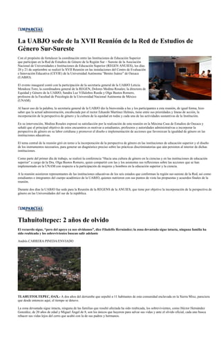 La UABJO sede de la XVII Reunión de la Red de Estudios de
Género Sur-Sureste
Con el propósito de fortalecer la coordinación entre las Instituciones de Educación Superior
que participan en la Red de Estudios de Género de la Región Sur – Sureste de la Asociación
Nacional de Universidades e Instituciones de Educación Superior (REGEN ANUIES), los días
20 y 21 de septiembre se realizó la XVII Reunión en las instalaciones del Centro de Evaluación
e Innovación Educativa (CEVIE) de la Universidad Autónoma “Benito Juárez” de Oaxaca
(UABJO).

El evento inaugural contó con la participación de la secretaria general de la UABJO Leticia
Mendoza Toro; la coordinadora general de la REGEN, Dolores Medina Rosales; la directora de
Equidad y Género de la UABJO, Sandra Luz Villalobos Rueda y Olga Bustos Romero,
profesora de la Facultad de Psicología de la Universidad Nacional Autónoma de México
(UNAM).

Al hacer uso de la palabra, la secretaria general de la UABJO dio la bienvenida a las y los participantes a esta reunión, de igual forma, hizo
saber que la actual administración, encabezada por el rector Eduardo Martínez Helmes, tiene entre sus prioridades y líneas de acción, la
incorporación de la perspectiva de género y la cultura de la equidad en todas y cada una de las actividades sustantivas de la Institución.

En su intervención, Medina Rosales expresó su satisfacción por la realización de esta reunión en la Máxima Casa de Estudios de Oaxaca y
señaló que el principal objetivo de estos encuentros es motivar a estudiantes, profesores y autoridades administrativas a incorporar la
perspectiva de género en su labor cotidiana y promover el diseño e implementación de acciones que favorezcan la igualdad de género en las
instituciones educativas.

El tema central de la reunión giró en torno a la incorporación de la perspectiva de género en las instituciones de educación superior y el diseño
de los instrumentos necesarios, para generar un diagnóstico preciso sobre las prácticas discriminatorias que aún persisten al interior de dichas
instituciones.

Como parte del primer día de trabajo, se realizó la conferencia “Hacia una cultura de género en la ciencias y en las instituciones de educación
superior” a cargo de la Dra. Olga Bustos Romero, quien compartió con las y los asistentes sus reflexiones sobre las acciones que se han
implementado en la UNAM con respecto a la participación de mujeres y hombres en la educación superior y la ciencia.

A la reunión asistieron representantes de las instituciones educativas de los seis estados que conforman la región sur-sureste de la Red, así como
estudiantes e integrantes del cuerpo académico de la UABJO, quienes nutrieron con sus puntos de vista las propuestas y acuerdos finales de la
reunión.

Durante dos días la UABJO fue sede para la Reunión de la REGENS de la ANUIES, que tiene por objetivo la incorporación de la perspectiva de
género en las Universidades del sur de la república.




Tlahuitoltepec: 2 años de olvido
El recuerdo sigue, “pero del apoyo ya nos olvidamos”, dice Filadelfo Hernández; la zona devastada sigue intacta, ninguna familia ha
sido reubicada y los sobrevivientes buscan salir adelante

Andrés CARRERA PINEDA/ENVIADO




TLAHUITOLTEPEC, OAX.- A dos años del derrumbe que sepultó a 11 habitantes de esta comunidad enclavada en la Sierra Mixe, pareciera
que desde entonces aquí, el tiempo se detuvo.

La zona devastada sigue intacta, ninguna de las familias que resultó afectada ha sido reubicada, los sobrevivientes, como Héctor Hernández
González, de 20 años de edad y Miguel Ángel de 8, son los únicos que huyeron para salvar sus vidas y ante el olvido oficial, cada uno busca
rehacer sus vidas lejos del cerro que acabó con la de sus padres y hermanos.
 