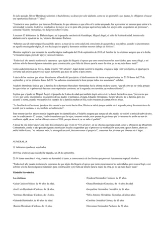 En julio pasado, Héctor Hernández culminó el bachillerato, su deseo por salir adelante, como se los prometió a sus padres, lo obligaron a buscar
una oportunidad lejos de “Tlahui”.

“Contactó a unos padrinos que tiene en Michoacán, lo que sabemos es que ellos sí lo están apoyando, fue a presentar un examen para entrar a la
universidad y cuando le den los resultados a lo mejor ya se va para allá, porque aquí no hay nada, los apoyos sólo se quedaron en promesas”,
comenta Filadelfo Hernández, tío del joven sobreviviente.

A escasos 15 kilómetros de Tlahuitoltepec, en la pequeña ranchería de Guadalupe, Miguel Ángel, el niño de 8 años de edad, intenta salir
adelante con la ayuda de su tía, Victoria Hernández Pacheco.

“Sabemos que el niño tampoco ha recibido apoyo, a pesar de su corta edad está consciente de que perdió a sus padres, cuando lo encontramos
en aquella madrugada trágica, él nos decía que sus papás y hermanos estaban muertos debajo de la tierra”.

Mientras explica lo que recuerda de aquella trágica madrugada del 28 de septiembre de 2010, el familiar de las víctimas asegura que a la fecha,
“el recuerdo sigue, pero del apoyo ya nos olvidamos.

“Todavía el año pasado teníamos la esperanza que algún día llegaría el apoyo que tanto mencionaron las autoridades, pero nunca llegó, a mi
sobrino sólo le dieron algunos materiales para construcción y por falta de dinero para la mano de obra, ya no se pudo hacer nada”.

Como cada temporada de lluvia, desde el cerro “El Calvario”, lugar donde ocurrió la tragedia, el agua se deja venir con fuerza, al igual que la
corriente del arroyo que provocó aquel derrumbe que puso en alerta al país entero.

A decir de los vecinos que viven literalmente al borde del precipicio, el deslizamiento de tierra se registró entre las 23:30 horas del 27 de
septiembre y en las primeras horas del 28, “no sabemos exactamente la hora porque todos nos asustamos”, señalan.

Filadelfo Hernández indica que la familia de su hermano Herculano Hernández fue la última en darse cuenta “que el cerro ya se venía, porque
los que vivían en la primera de las tres casas sepultadas corrieron, en la segunda casa también ya estaban saliendo”.

Explica que el padre de Miguel Ángel, el pequeño de 8 años de edad que también logró sobrevivir, lo lanzó fuera de su casa, “por eso es que
vivió y por como encontramos los cuerpos de sus padres y hermanos, el papá, Eduardo Hernández, fue por el resto de la familia, pero los
alcanzó la tierra, cuando rescatamos los cuerpos de la familia estaban en fila, todos trataron de correr por sus vidas.

“La familia de mi hermano jamás se dio cuenta lo que venía hacia ellos, Héctor se salvó porque estaba en el segundo piso y la misma tierra lo
aventó por la ventana, si no, también se hubiera ido”.

Tras reiterar que los apoyos nunca llegaron para los damnificados, Filadelfo asegura que aunque el año pasado se realizó la misa de cabo de año,
con las tradicionales 12 cruces, “todavía sentimos que fue ayer, tenemos miedo, esas presas de gaviones que levantaron río arriba no nos da
confianza, ojalá ya no vuelva a llover como en 2010, porque ahora sí, se va todo el pueblo”.

A pesar de este temor que existe entre los comuneros que viven en “El Calvario”, en las oficinas que funcionan como la Dirección de Desarrollo
Comunitario, donde el año pasado algunas autoridades locales aseguraban que el proyecto de reubicación avanzaba a pasos lentos, ahora ya
nadie habla de eso, “no sabemos nada, la encargada no está, desconocemos el proyecto”, comentan dos jóvenes que laboran en el lugar.



NUMERALIA

11 habitantes quedaron sepultados.

2010 fue el año en que sucedió la tragedia, un 28 de septiembre.

23:30 horas marcaba el reloj, cuando se derrumbó el cerro, a consecuencia de las lluvias que provocó la tormenta tropical Matthew.

“Todavía el año pasado teníamos la esperanza de que algún día llegaría el apoyo que tanto mencionaron las autoridades, pero nunca llegó, a mi
sobrino sólo le dieron algunos materiales para construcción y por falta de dinero para la mano de obra, ya no se pudo hacer nada”

Filadelfo Hernández

Las víctimas                                                                  •Teodora Hernández Cardozo, de 17 años.

•Luisa Cardozo Núñez, de 40 años de edad.                                     •Diana Hernández González, de 16 años de edad

•José Luis Hernández Cardozo, de 14 años.                                     •Jacqueline Hernández González, de 14 años

•Verónica Hernández Cardozo, de 12 años.                                      •Félix Antonio Hernández González, de cinco años

•Eduardo Hernández, de 40 años de edad.                                       •Carolina González Gómez, de 45 años

•Ramón Hernández Cardozo, de 10 años                                          •Herculano Hernández Pacheco, de 39 años.
 