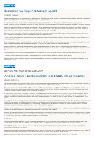 Reanudarán hoy bloqueo en Santiago Apóstol
HUGUET CUEVAS
Padres de familia afines a la Sección 59 del SNTE, reanudarán hoy el bloqueo en el acceso principal al municipio de Santiago Apóstol, para evitar la entrada de
profesores de la Sección 22 que regresan a impartir clases tras el periodo vacacional.
El ex presidente municipal de esta población, Claudio Martínez López, quien también es uno de los padres de familia inconformes, expuso que los
tutores mantienen un férreo rechazo a la Sección 22 por lo que, este lunes, y durante toda la semana, nuevamente impedirán su llegada a los centros escolares.
Explicó que la inconformidad de los pobladores se incrementó a raíz de varias agresiones por parte de profesores de la Sección 22 en contra de niños de la
comunidad. Señaló que el pasado 11 de abril, dos autobuses que trasladaban a niños y niñas de Santiago Apóstol a Suchilquitongo Etla, con la finalidad de
acudir a un evento deportivo, fueron supuestamente apedreados por miembros de la Sección 22.
Este hecho indignó a los padres de familia, con quienes la Sección 22 mantenía una ríspida relación debido al paro indefinido de labores comenzado hace un
año, y propició que éstos llevaran a cabo una asamblea de padres para definir qué hacer.
"Vamos a continuar la protesta, sólo la detuvimos este fin de semana pero vamos a continuarla toda la semana, porque no queremos que ellos regresen, es la
voluntad del pueblo", afirmó.
El jueves pasado, un centenar de padres de familia y pobladores de Santiago Apóstol bloqueó con matorrales y espinas la entrada principal a la población para
evitar la entrada de la plantilla de 80 profesores de la Sección 22 del SNTE, lo anterior a raíz de un acuerdo de asamblea.
En tanto, respecto a la remoción del titular del Instituto Estatal de Educación Pública de Oaxaca (IEEPO), Manuel Antonio Iturribarria Bolaños, el ex edil de
Santiago Apóstol expresó su confianza en que el nuevo funcionario "tenga sensibilidad para escuchar a los padres de familia de todas las escuelas de la Sección
59".
Criticó el desempeño de Iturribarría Bolaños al asegurar que su rol al frente del IEEPO fue parcial y en todo momento, a favor de la Sección 22 del SNTE.
"El instituto amenazó, amedrentó y chantajeó a quienes estuviéramos con la 59 mientras que por la 22 siempre abogó", afirmó.
Asimismo, dijo que hoy los padres de familia que han decidió apostarle a la Sección 59 ya no están tan preocupados por los documentos oficiales sino por la
educación de sus hijos.
HAY MÚLTIPLES IRREGULARIDADES
Acumula Oaxaca 3 recomendaciones de la CNDH, sólo en tres meses
ISMAEL GARCÍA M.
La Comisión Nacional de los Derechos Humanos emitió una recomendación al gobierno estatal por el caso de negligencia médica ocurrido en San Antonio de la
Cal. Con ello suman tres señalamientos por similares situaciones en poco más de 3 meses de este año.
De acuerdo con la recomendación 15/2014, el 5 de noviembre de 2013, aproximadamente a las 01:30 horas, Ruth Mendoza, mujer de 23 años de edad, que
cursaba 36 semanas de embarazo y presentaba dolores de parto, acudió al Centro de Salud Rural del municipio de San Antonio de la Cal, perteneciente a la
Jurisdicción Sanitaria 1 "Valles Centrales", de los Servicios de Salud estatal.
El médico sólo le tocó el vientre y enseguida, le indicó que aún le faltaba tiempo para el nacimiento de su hijo, por lo que no era necesario ingresarla. Ante tal
negativa, ella optó por regresar a su domicilio, pero toda vez que los dolores de parto se intensificaron, alrededor de las 03:50 horas de esa fecha, cuando
intentaba volver al citado nosocomio, en compañía de su madre, Adriana Hernández, y su esposo, ya no le fue posible caminar, por lo que parió sobre la vía
pública.
Una vez que el organismo investigó, corroboró además que se cometieron diversas irregularidades administrativas, como la alteración del expediente clínico, las
cuales "son una constante preocupación para esta Comisión, ya que tales omisiones representan un obstáculo para conocer el historial clínico detallado del
paciente a fin de deslindar las responsabilidades que correspondan, vulnerándose con ello el derecho que tienen las víctimas de que se conozca la verdad
respecto de la atención médica que se les proporcionó en una institución pública de salud".
Pidió al gobierno estatal tomar las medidas necesarias a fin de reparar el daño ocasionado a la mujer como a su hijo; se imparta capacitación integral al personal
de salud; que se tomen medidas para proteger los archivos clínicos a fin de que no sean alterados.
Además, "se colabore ampliamente con este organismo en la presentación y seguimiento de la denuncia de hechos que se formule ante la Procuraduría General
de Justicia del estado de Oaxaca, para que en el ámbito de su competencia, se inicie la investigación ministerial que en derecho corresponda"; similar petición a
la Contraloría para que inicie los procedimientos administrativos correspondientes.
OTRAS DOS
La primera recomendación que emitió la CNDH en este año fue para Oaxaca (01/2014), del 29 de enero, también por otro caso de negligencia médica, que
sucedió el 2 de octubre de 2013, en San Felipe Jalapa de Díaz, cuando a la indígena mazateca Irma López Aurelio acudió por parto a la clínica.
Ante la falta de personal, tuvo que dar a luz en el área verde del centro de salud, fotografía que circuló profusamente en redes sociales y en medios de
comunicación incluso a nivel internacional.
La segunda recomendación del organismo para Oaxaca (8/2014), de fecha 27 de marzo, fue por el caso de la también indígena mazateca Irma López, que el 18
de julio de 2013 no recibió atención médica cuando acudió a la clínica de San Felipe Jalapa de Díaz en labores de parto.
En esa ocasión, la mujer llegó en la madrugada pero encontró cerradas las instalaciones; al tocar la puerta, tuvo que dar a luz en el patio.
 