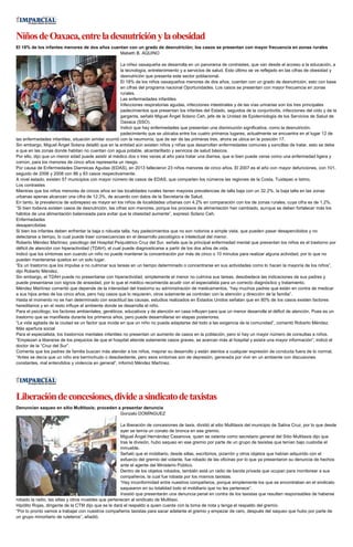 NiñosdeOaxaca,entreladesnutriciónylaobesidad
El 18% de los infantes menores de dos años cuentan con un grado de desnutrición; los casos se presentan con mayor frecuencia en zonas rurales
Mabeth B. AQUINO
La niñez oaxaqueña se desarrolla en un panorama de contrastes, que van desde el acceso a la educación, a
la tecnología, entretenimiento y a servicios de salud. Esto último se ve reflejado en las cifras de obesidad y
desnutrición que presenta este sector poblacional.
El 18% de los niños oaxaqueños menores de dos años, cuentan con un grado de desnutrición, esto con base
en cifras del programa nacional Oportunidades. Los casos se presentan con mayor frecuencia en zonas
rurales.
Las enfermedades infantiles
Infecciones respiratorias agudas, infecciones intestinales y de las vías urinarias son los tres principales
padecimientos que presentan los infantes del Estado, seguidos de la conjuntivitis, infecciones del oído y de la
garganta, señaló Miguel Ángel Solano Ceh, jefe de la Unidad de Epidemiologia de los Servicios de Salud de
Oaxaca (SSO).
Indicó que hay enfermedades que presentan una disminución significativa, como la desnutrición,
padecimiento que se ubicaba entre los cuatro primeros lugares, actualmente se encuentra en el lugar 12 de
las enfermedades infantiles, situación similar ocurrió con la neumonía, que de ser de las primeras tres, ahora se ubica en la posición 17.
Sin embargo, Miguel Ángel Solana detalló que en la entidad aún existen niños y niñas que desarrollan enfermedades comunes y sencillas de tratar, esto se debe
a que en las zonas donde habitan no cuentan con agua potable, alcantarillado y servicios de salud básicos.
Por ello, dijo que un menor edad puede asistir al médico dos o tres veces al año para tratar una diarrea, que si bien puede verse como una enfermedad ligera y
común, para los menores de cinco años representa un riesgo.
Por causa de Enfermedades Diarreicas Agudas (EDAS), en 2013 fallecieron 23 niños menores de cinco años. El 2007 es el año con mayor defunciones, con 101,
seguido de 2006 y 2008 con 86 y 83 casos respectivamente.
A nivel estado, existen 57 municipios con mayor número de casos de EDAS, que comparten los números las regiones de la Costa, Tuxtepec e Istmo.
Los contrastes
Mientras que los niños menores de cincos años en las localidades rurales tienen mayores prevalencias de talla baja con un 32.2%, la baja talla en las zonas
urbanas apenas alcanzan una cifra de 12.3%, de acuerdo con datos de la Secretaría de Salud.
En tanto, la prevalencia de sobrepeso es mayor en los niños de localidades urbanas con 4.2% en comparación con los de zonas rurales, cuya cifra es de 1.2%.
“Si bien todavía existen casos de desnutrición, las cifras son menores, porque los procesos de alimentación han cambiado, aunque se deben fortalecer más los
hábitos de una alimentación balanceada para evitar que la obesidad aumente”, expresó Solano Ceh.
Enfermedades
desapercibidas
Si bien los infantes deben enfrentar la baja o robusta talla, hay padecimientos que no son notorios a simple vista, que pueden pasar desapercibidos y no
detectarse a tiempo, lo cual puede traer consecuencias en el desarrollo psicológico e intelectual del menor.
Roberto Méndez Martínez, psicólogo del Hospital Psiquiátrico Cruz del Sur, señala que la principal enfermedad mental que presentan los niños es el trastorno por
déficit de atención con hiperactividad (TDAH), el cual puede diagnosticarse a partir de los dos años de vida.
Indicó que los síntomas son cuando un niño no puede mantener la concentración por más de cinco o 10 minutos para realizar alguna actividad, por lo que no
pueden mantenerse quietos en un solo lugar.
“Es un trastorno que los impulsa a no culminar sus tareas en un tiempo determinado o concentrarse en sus actividades como lo hacen la mayoría de los niños”,
dijo Roberto Méndez.
Sin embargo, el TDAH puede no presentarse con hiperactividad, simplemente el menor no culmina sus tareas, desobedece las indicaciones de sus padres y
puede presentarse con signos de ansiedad, por lo que el médico recomienda acudir con el especialista para un correcto diagnóstico y tratamiento.
Méndez Martínez comentó que depende de la intensidad del trastorno su administración de medicamentos, “hay muchos padres que están en contra de medicar
a sus hijos antes de los cinco años, pero hay casos que lo requieren, otros solamente se controlan con la atención y dirección de la familia”.
Hasta el momento no se han determinado con exactitud las causas, estudios realizados en Estados Unidos señalan que en 80% de los casos existen factores
hereditarios y en el resto influye el ambiente donde se desarrolla el niño.
Para el psicólogo, los factores ambientales, genéticos, educativos y de atención en casa influyen para que un menor desarrolle el déficit de atención, Pues es un
trastorno que se manifiesta durante los primeros años, pero puede desarrollarse en etapas posteriores.
“La vida agitada de la ciudad es un factor que incide en que un niño no pueda adaptarse del todo a las exigencia de la comunidad”, comentó Roberto Méndez.
Más apertura social
Para el especialista, los trastornos mentales infantiles no presentan un aumento de casos en la población, pero sí hay un mayor número de consultas a niños.
“Empiezan a liberarse de los prejuicios de que el hospital atiende solamente casos graves, se acercan más al hospital y existe una mayor información”, indicó el
doctor de la “Cruz del Sur”.
Comenta que los padres de familia buscan más atender a los niños, mejorar su desarrollo y están atentos a cualquier expresión de conducta fuera de lo normal.
“Antes se decía que un niño era berrinchudo o desobediente, pero esos síntomas son de depresión, generada por vivir en un ambiente con discusiones
constantes, mal entendidos y violencia en general”, informó Méndez Martínez.
Liberacióndeconcesiones,divideasindicatodetaxistas
Denuncian saqueo en sitio Multitaxis; proceden a presentar denuncia
Gonzalo DOMÍNGUEZ
La liberación de concesiones de taxis, dividió al sitio Multitaxis del municipio de Salina Cruz, por lo que desde
ayer se temía un conato de bronca en ese gremio.
Miguel Ángel Hernández Casanova, quien se ostenta como secretario general del Sitio Multitaxis dijo que
tras la división, hubo saqueo en ese gremio por parte de un grupo de taxistas que tenían bajo custodia el
inmueble.
Señaló que el mobiliario, desde sillas, escritorios, pizarrón y otros objetos que habían adquirido con el
esfuerzo del gremio del volante, fue robado de las oficinas por lo que ya presentaron su denuncia de hechos
ante el agente del Ministerio Público.
Dentro de los objetos robados, también está un radio de banda privada que ocupan para monitorear a sus
compañeros, la cual fue robada por los mismos taxistas.
“Hay inconformidad entre nuestros compañeros, porque simplemente los que se encontraban en el sindicato
saquearon en su totalidad todo el mobiliario que no les pertenece”.
Insistió que presentarán una denuncia penal en contra de los taxistas que resulten responsables de haberse
robado la radio, las sillas y otros muebles que pertenecen al sindicato de Multitaxi.
Hipólito Rojas, dirigente de la CTM dijo que se le dará el respaldo a quien cuente con la toma de nota y tenga el respaldo del gremio.
“Por lo pronto vamos a trabajar con nuestros compañeros taxistas para sacar adelante el gremio y empezar de cero, después del saqueo que hubo por parte de
un grupo minoritario de ruleteros”, añadió.
 