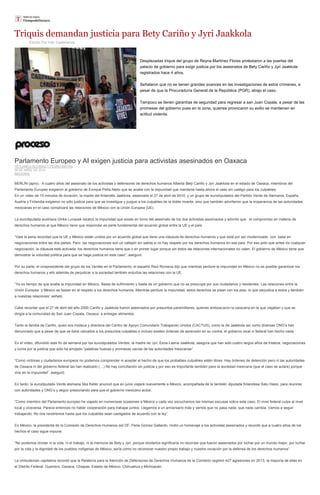 Triquis demandan justicia para Bety Cariño y Jyri Jaakkola
Escrito Por Iván Castellanos
Desplazadas triquis del grupo de Reyna Martínez Flores protestaron a las puertas del
palacio de gobierno para exigir justicia por los asesinatos de Bety Cariño y Jyri Jaakkola
registrados hace 4 años.
Señalaron que no se tienen grandes avances en las investigaciones de estos crímenes, a
pesar de que la Procuraduría General de la República (PGR), atrajo el caso.
Tampoco se tienen garantías de seguridad para regresar a san Juan Copala, a pesar de las
promesas del gobierno pues en la zona, quienes provocaron su exilio se mantienen en
actitud violenta.
Parlamento Europeo y AI exigen justicia para activistas asesinados en Oaxaca
YETLANECI ALCARAZ Y PEDRO MATÍAS
28 DE ABRIL DE 2014
NACIONAL
BERLÍN (apro).- A cuatro años del asesinato de los activistas y defensores de derechos humanos Alberta Bety Cariño y Jyri Jaakkola en el estado de Oaxaca, miembros del
Parlamento Europeo exigieron al gobierno de Enrique Peña Nieto que se acabe con la impunidad que mantiene hasta ahora el caso sin castigo para los culpables.
En un video de 10 minutos de duración, la madre del finlandés Jaakkola, asesinado el 27 de abril de 2010, y un grupo de eurodiputados del Partido Verde de Alemania, España,
Austria y Finlandia exigieron no sólo justicia para que se investigue y juzgue a los culpables de la doble muerte, sino que también advirtieron que la inoperancia de las autoridades
mexicanas en el caso complicará las relaciones de México con la Unión Europea (UE).
La eurodiputada austriaca Ulrike Lunacek recalcó la impunidad que existe en torno del asesinato de los dos activistas asesinados y advirtió que el compromiso en materia de
derechos humanos al que México tiene que responder es parte fundamental del acuerdo global entre la UE y el país.
“Vale la pena recordad que la UE y México están unidos por un acuerdo global que tiene una cláusula de derechos humanos y que está por ser modernizado con base en
negociaciones entre las dos partes. Pero las negociaciones son un callejón sin salida si no hay respeto por los derechos humanos en ese país. Por eso pido que antes de cualquier
negociación, la cláusula esté activada: los derechos humanos tiene que ir en primer lugar porque sin éstos las relaciones internacionales no valen. El gobierno de México tiene que
demostrar la voluntad política para que se haga justicia en este caso”, aseguró.
Por su parte, el vicepresidente del grupo de los Verdes en el Parlamento, el español Raúl Romeva dijo que mientras perdure la impunidad en México no es posible garantizar los
derechos humanos y ello además de perjudicar a la sociedad también enturbia las relaciones con la UE.
“Ya es tiempo de que acabe la impunidad en México. Basta de sufrimiento y basta de un gobierno que no se preocupa por sus ciudadanos y residentes. Las relaciones entre la
Unión Europea y México se basan en el respeto a los derechos humanos. Mientras perdure la impunidad, estos derechos se pisan con los pies, lo que perjudica a todos y también
a nuestras relaciones” señaló.
Cabe recordar que el 27 de abril del año 2000 Cariño y Jaakkola fueron asesinados por presuntos paramilitares, quienes emboscaron la caravana en la que viajaban y que se
dirigía a la comunidad de San Juan Copala, Oaxaca, a entregar alimentos.
Tanto la familia de Cariño, quien era mixteca y directora del Centro de Apoyo Comunitario Trabajando Unidos (CACTUS), como la de Jaakkola así como diversas ONG’s han
denunciado que a pesar de que se tiene ubicados a los presuntos culpables e incluso existen órdenes de aprensión en su contra, el gobierno local ni federal han hecho nada.
En el video, difundido este fin de semana por los eurodiputados Verdes, la madre de Jyri, Eeva-Leena Jaakkola, asegura que han sido cuatro largos años de tristeza, negociaciones
y lucha por la justicia que sólo ha arrojado “palabras huecas y promesas vacías de las autoridades mexicanas”.
“Como víctimas y ciudadanos europeos no podemos comprender ni aceptar el hecho de que los probables culpables estén libres. Hay órdenes de detención pero ni las autoridades
de Oaxaca ni del gobierno federal las han realizado (…) No hay conciliación sin justicia y por eso es importante también para la sociedad mexicana (que el caso se aclare) porque
vive en la impunidad”, aseguró.
En tanto, la eurodiputada Verde alemana Ska Keller anunció que en junio viajará nuevamente a México, acompañada de la también diputada finlandesa Satu Hassi, para reunirse
con autoridades y ONG’s y seguir presionando para que el gobierno mexicano actúe.
“Como miembro del Parlamento europeo he viajado en numerosas ocasiones a México y cada vez escuchamos las mismas excusas sobre este caso. El nivel federal culpa al nivel
local y viceversa. Parece entonces no haber cooperación para trabajar juntos. Llegamos a un aniversario más y vemos que no pasa nada, que nada cambia. Vamos a seguir
trabajando. No nos rendiremos hasta que los culpables sean castigados de acuerdo con la ley”.
En México, la presidenta de la Comisión de Derechos Humanos del DF, Perla Gómez Gallardo, rindió un homenaje a los activistas asesinados y recordó que a cuatro años de los
hechos el caso sigue impune.
“No podemos olvidar ni la vida, ni el trabajo, ni la memoria de Bety y Jyri, porque olvidarlos significaría no recordar que fueron asesinados por luchar por un mundo mejor, por luchar
por la vida y la dignidad de los pueblos indígenas de México; sería como no reconocer nuestro propio trabajo y nuestra vocación por la defensa de los derechos humanos”.
La ombudsman capitalina recordó que la Relatoría para la Atención de Defensores de Derechos Humanos de la Comisión registró 427 agresiones en 2013, la mayoría de ellas en
el Distrito Federal, Guerrero, Oaxaca, Chiapas, Estado de México, Chihuahua y Michoacán.
 