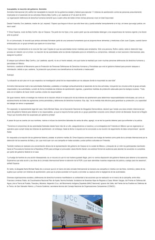 Inaceptable, la inacción del gobierno: Amnistía
Amnistía Internacional (AI) calificó de inaceptable la inacción de los gobiernos estatal y federal para ejecutar 11 órdenes de aprehensión contra las personas presuntamente
implicadas en el asesinato de los activistas Alberta Bety Cariño y Jyri Jaakkola el 27 de abril de 2010.
La organización defensora de derechos humanos lamentó que a cuatro años del doble crimen dichas personas vivan en total impunidad.
Desde Finlandia, Eve Jaakkola, madre de Jyri, expresó: “Espero que llegue el día en que sólo lleve luto y pueda extrañar tranquilamente a mi hijo, sin tener que exigir justicia, sin
decir nada”.
Y Omar Esparza, viudo de Bety Cariño, dijo en Oaxaca: “De parte de mis hijos y mía, quiero pedir que las autoridades detengan a los sospechosos de manera urgente y los lleven
ante la justicia”.
En un comunicado, AI recordó que ambos activistas formaban parte de una caravana humanitaria que se proponía llevar alimentos y medicinas a San Juan Copala, cuando fueron
emboscados por un grupo armado que opera en la zona triqui.
“Varios viven normalmente en la zona de San Juan Copala sin que las autoridades tomen medidas para arrestarlos. Sólo una persona, Rufino Juárez, está en detención bajo
proceso en relación con el crimen. La inacción de las autoridades ante los demás implicados pone en entredicho su compromiso, reiterado a nivel nacional e internacional, para
asegurar la justicia”.
El ataque que sufrieron Bety Cariño y Jyri Jaakkola, apuntó, no es un hecho aislado, sino que ilustra la realidad que viven muchas personas defensoras de derechos humanos y
periodistas en México.
Asimismo, cuestionó el Mecanismo para la Protección de Personas Defensoras de Derechos Humanos y Periodistas que creó el gobierno federal para prevenir ataques e
intimidación, debido a que, sostiene, “la protección que provee a sus beneficiarios es insuficiente o inadecuada”.
Subrayó:
“La situación es aún peor en lo que respecta a la investigación penal de los responsables por los ataques donde la impunidad es casi total”.
Amnistía Internacional instó a las autoridades federales y estatales a investigar exhaustivamente el asesinato de los dos activistas, incluyendo los vínculos entre el grupo armado
responsable y las autoridades; cumplir de forma inmediata las órdenes de aprehensión vigentes, y garantizar medidas de protección adecuada para los testigos oculares. “Todo
esto con el objetivo de hacer rendir cuentas a todos los responsables”.
De igual manera, llamó a investigar los motivos de la inacción oficial en la ejecución de las órdenes de aprehensión para determinar responsabilidades individuales, así como el
esclarecimiento de todas las agresiones contra periodistas y defensores de derechos humanos. Esa, dijo, “es la medida más efectiva para garantizar su protección y su capacidad
de trabajar sin temor a represalias”.
Por separado, la representante legal del caso, Karla Micheel Salas, de la Asociación Nacional de Abogados Democráticos, declaró que “existe una clara omisión intencional por
parte del gobierno federal para detener a los responsables, ya que la mayoría forman parte de un grupo paramilitar conocido como Ubisort (Unión de Bienestar Social de la Región
Triqui) que durante años fue auspiciado por gobierno priistas”.
A pesar de que se cuenta con sus nombres, rostros e incluso los domicilios laborales de varios de ellos, agregó, no se les ha querido detener para que enfrenten a la justicia.
“Tenemos el compromiso de las autoridades federales desde hace más de un año, asegurándonos a nosotros y a la embajadora de Finlandia en México que se organizaría un
operativo para cumplir todas las órdenes de aprehensión, sin embargo, hasta la fecha ni siquiera se ha convocado a una reunión de seguimiento de tales compromisos”, apuntó
Salas.
En respuesta a la inacción de los gobiernos federal y estatal, el próximo martes 29, Omar Esparza comenzará una huelga de hambre como parte de la Jornada Internacional por la
detención de los asesinos de Bety y Jyri, que inició ayer con una campaña en redes sociales y actos político-culturales en Finlandia.
También mañana se realizará una concentración afuera de la representación del gobierno de Oaxaca en la ciudad de México, y después de un mitin los participantes marcharán
hacia la Procuraduría General de la República (PGR) para entregar al procurador Jesús Murillo Karam una solicitud formal de audiencia para abordar los acuerdos no cumplidos
por parte del gobierno federal en el caso.
“La huelga de hambre es una acción desesperada, es un recurso al cual no nos hubiera gustado llegar, pero no vemos disposición del gobierno federal para detener a los asesinos.
Esperamos que esta acción y las otras de la Jornada Internacional llamen la atención de la PGR y que sean atendidas nuestras exigencias de justicia y castigo para los asesinos”,
señaló Esparza.
En tanto, la abogada Karla Michael Salas dio a conocer que en el marco de esta Jornada Internacional se lanzará una campaña en medios con las fotos, nombres y datos de los
sujetos que cuentan con órdenes de aprehensión, para que la propia sociedad civil ayude a concretar su captura ante la negligencia de las autoridades.
Diversas organizaciones sociales y defensores de derechos humanos manifestaron su solidaridad a las acciones que se realizarán en el marco de la campaña, entre ellos
Francisco Jiménez Pablo, de Coordinadora Nacional Plan de Ayala; Norma Andrade, fundadora de Nuestras Hijas de Regreso a Casa; Miriam Vargas, del Frente en Defensa del
Agua y de la Tierra de Puebla, Tlaxcala y Morelos; Alejandro Cruz, del Movimiento Indígena Zapatista (MAIZ Nacional); Ignacio del Valle, del Frente de los Pueblos en Defensa de
la Tierra, de San Salvador Atenco, y Francia Gutiérrez, secretaria técnica del Consejo Nacional de Organizaciones Campesinas (CONOC).
 