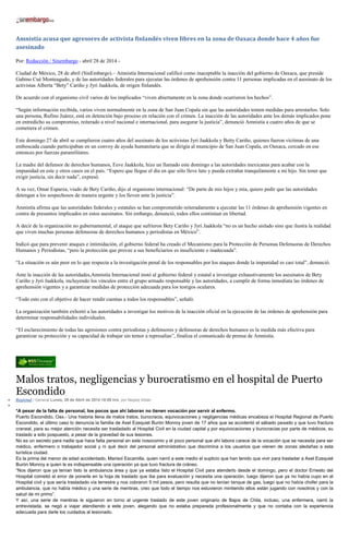 Amnistía acusa que agresores de activista finlandés viven libres en la zona de Oaxaca donde hace 4 años fue
asesinado
Por: Redacción / Sinembargo - abril 28 de 2014 -
Ciudad de México, 28 de abril (SinEmbargo).– Amnistía Internacional calificó como inaceptable la inacción del gobierno de Oaxaca, que preside
Gabino Cué Monteagudo, y de las autoridades federales para ejecutar las órdenes de aprehensión contra 11 personas implicadas en el asesinato de los
activistas Alberta “Bety” Cariño y Jyri Jaakkola, de origen finlandés.
De acuerdo con el organismo civil varios de los implicados “viven abiertamente en la zona donde ocurrieron los hechos”.
“Según información recibida, varios viven normalmente en la zona de San Juan Copala sin que las autoridades tomen medidas para arrestarlos. Solo
una persona, Rufino Juárez, está en detención bajo proceso en relación con el crimen. La inacción de las autoridades ante los demás implicados pone
en entredicho su compromiso, reiterado a nivel nacional e internacional, para asegurar la justicia”, denunció Amnistía a cuatro años de que se
cometiera el crimen.
Este domingo 27 de abril se cumplieron cuatro años del asesinato de los activistas Jyri Jaakkola y Betty Cariño, quienes fueron víctimas de una
emboscada cuando participaban en un convoy de ayuda humanitaria que se dirigía al municipio de San Juan Copala, en Oaxaca, cercado en ese
entonces por fuerzas paramilitares.
La madre del defensor de derechos humanos, Eeve Jaakkola, hizo un llamado este domingo a las autoridades mexicanas para acabar con la
impunidad en este y otros casos en el país. “Espero que llegue el día en que sólo lleve luto y pueda extrañar tranquilamente a mi hijo. Sin tener que
exigir justicia, sin decir nada”, expresó.
A su vez, Omar Esparza, viudo de Bety Cariño, dijo al organismo internacional: “De parte de mis hijos y mía, quiero pedir que las autoridades
detengan a los sospechosos de manera urgente y los lleven ante la justicia”.
Amnistía afirma que las autoridades federales y estatales se han comprometido reiteradamente a ejecutar las 11 órdenes de aprehensión vigentes en
contra de presuntos implicados en estos asesinatos. Sin embargo, denunció, todos ellos continúan en libertad.
A decir de la organización no gubernamental, el ataque que sufrieron Bety Cariño y Jyri Jaakkola “no es un hecho aislado sino que ilustra la realidad
que viven muchas personas defensoras de derechos humanos y periodistas en México”.
Indicó que para prevenir ataques e intimidación, el gobierno federal ha creado el Mecanismo para la Protección de Personas Defensoras de Derechos
Humanos y Periodistas, “pero la protección que provee a sus beneficiarios es insuficiente o inadecuada”.
“La situación es aún peor en lo que respecta a la investigación penal de los responsables por los ataques donde la impunidad es casi total”, denunció.
Ante la inacción de las autoridades,Amnistía Internacional instó al gobierno federal y estatal a investigar exhaustivamente los asesinatos de Bety
Cariño y Jyri Jaakkola, incluyendo los vínculos entre el grupo armado responsable y las autoridades, a cumplir de forma inmediata las órdenes de
aprehensión vigentes y a garantizar medidas de protección adecuada para los testigos oculares.
“Todo esto con el objetivo de hacer rendir cuentas a todos los responsables”, señaló.
La organización también exhortó a las autoridades a investigar los motivos de la inacción oficial en la ejecución de las órdenes de aprehensión para
determinar responsabilidades individuales.
“El esclarecimiento de todas las agresiones contra periodistas y defensores y defensoras de derechos humanos es la medida más efectiva para
garantizar su protección y su capacidad de trabajar sin temor a represalias”, finaliza el comunicado de prensa de Amnistía.
Malos tratos, negligencias y burocratismo en el hospital de Puerto
Escondido
Regional / General Lunes, 28 de Abril de 2014 18:09 hrs, por Nayely Aldan
*A pesar de la falta de personal, los pocos que ahí laboran no tienen vocación por servir al enfermo.
Puerto Escondido, Oax.- Una historia llena de malos tratos, burocracia, equivocaciones y negligencias médicas encabeza el Hospital Regional de Puerto
Escondido, el último caso lo denuncia la familia de Axel Ezequiel Burón Monroy joven de 17 años que se accidentó el sábado pasado y que tuvo fractura
craneal, para su mejor atención necesita ser trasladado al Hospital Civil en la ciudad capital y por equivocaciones y burocracias por parte de médicos, su
traslado a sido pospuesto, a pesar de la gravedad de sus lesiones.
No es un secreto para nadie que hace falta personal en este nosocomio y el poco personal que ahí labora carece de la vocación que se necesita para ser
médico, enfermero o trabajador social y ni qué decir del personal administrativo que discrimina a los usuarios que vienen de zonas aledañas a esta
turística ciudad.
Es la prima del menor de edad accidentado, Marisol Escamilla, quien narró a este medio el suplicio que han tenido que vivir para trasladar a Axel Ezequiel
Burón Monroy a quien le es indispensable una operación ya que tuvo fractura de cráneo.
“Nos dijeron que ya tenían listo la ambulancia área y que ya estaba listo el Hospital Civil para atenderlo desde el domingo, pero el doctor Ernesto del
Hospital cometió el error de ponerle en la hoja de traslado que iba para evaluación y necesita una operación, luego dijeron que ya no había cupo en el
Hospital civil y que sería trasladado vía terrestre y nos cobraron 5 mil pesos, pero resulta que no tenían tanque de gas, luego que no había chofer para la
ambulancia, que no había médico y una serie de mentiras, creo que todo el tiempo nos estuvieron mintiendo ellos están jugando con nosotros y con la
salud de mi primo”.
Y así, una serie de mentiras le siguieron en torno al urgente traslado de este joven originario de Bajos de Chila, incluso, una enfermera, narró la
entrevistada, se negó a viajar atendiendo a este joven, alegando que no estaba preparada profesionalmente y que no contaba con la experiencia
adecuada para darle los cuidados al lesionado.
 