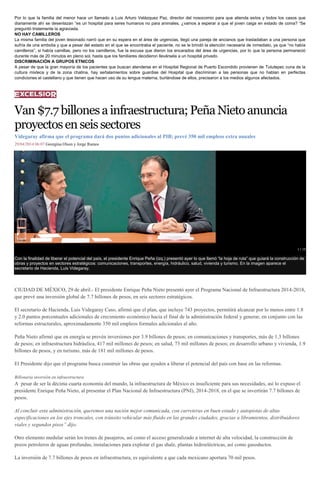 Por lo que la familia del menor hace un llamado a Luis Arturo Velázquez Paz, director del nosocomio para que atienda estos y todos los casos que
diariamente ahí se desenlazan “es un hospital para seres humanos no para animales, ¿vamos a esperar a que el joven caiga en estado de coma? “Se
preguntó tristemente la agraviada.
NO HAY CAMILLEROS
La misma familia del joven lesionado narró que en su espera en el área de urgencias, llegó una pareja de ancianos que trasladaban a una persona que
sufría de una embolia y que a pesar del estado en el que se encontraba el paciente, no se le brindó la atención necesaria de inmediato, ya que “no había
camilleros”, si había camillas, pero no los camilleros, fue la excusa que dieron los encarados del área de urgencias, por lo que la persona permaneció
durante más de 20 minutos en pleno sol, hasta que los familiares decidieron llevársela a un hospital privado.
DISCRIMINACIÓN A GRUPOS ETNICOS
A pesar de que la gran mayoría de los pacientes que buscan atenderse en el Hospital Regional de Puerto Escondido provienen de Tututepec cuna de la
cultura mixteca y de la zona chatina, hay señalamientos sobre guardias del Hospital que discriminan a las personas que no hablan en perfectas
condiciones el castellano y que tienen que hacen uso de su lengua materna, burlándose de ellos, precisaron a los medios algunos afectados.
Van$7.7billonesainfraestructura;PeñaNietoanuncia
proyectosenseissectores
Videgaray afirma que el programa dará dos puntos adicionales al PIB; prevé 350 mil empleos extra anuales
29/04/2014 06:07 Georgina Olson y Jorge Ramos
1 / 19
Con la finalidad de liberar el potencial del país, el presidente Enrique Peña (izq.) presentó ayer lo que llamó “la hoja de ruta” que guiará la construcción de
obras y proyectos en sectores estratégicos: comunicaciones, transportes, energía, hidráulico, salud, vivienda y turismo. En la imagen aparece el
secretario de Hacienda, Luis Videgaray.
CIUDAD DE MÉXICO, 29 de abril.- El presidente Enrique Peña Nieto presentó ayer el Programa Nacional de Infraestructura 2014-2018,
que prevé una inversión global de 7.7 billones de pesos, en seis sectores estratégicos.
El secretario de Hacienda, Luis Videgaray Caso, afirmó que el plan, que incluye 743 proyectos, permitirá alcanzar por lo menos entre 1.8
y 2.0 puntos porcentuales adicionales de crecimiento económico hacia el final de la administración federal y generar, en conjunto con las
reformas estructurales, aproximadamente 350 mil empleos formales adicionales al año.
Peña Nieto afirmó que en energía se prevén inversiones por 3.9 billones de pesos; en comunicaciones y transportes, más de 1.3 billones
de pesos; en infraestructura hidráulica, 417 mil millones de pesos; en salud, 73 mil millones de pesos; en desarrollo urbano y vivienda, 1.9
billones de pesos, y en turismo, más de 181 mil millones de pesos.
El Presidente dijo que el programa busca construir las obras que ayuden a liberar el potencial del país con base en las reformas.
Billonaria inversión en infraestructura
A pesar de ser la décima cuarta economía del mundo, la infraestructura de México es insuficiente para sus necesidades, así lo expuso el
presidente Enrique Peña Nieto, al presentar el Plan Nacional de Infraestructura (PNI), 2014-2018, en el que se invertirán 7.7 billones de
pesos.
Al concluir esta administración, queremos una nación mejor comunicada, con carreteras en buen estado y autopistas de altas
especificaciones en los ejes troncales, con tránsito vehicular más fluido en las grandes ciudades, gracias a libramientos, distribuidores
viales y segundos pisos” dijo.
Otro elemento medular serán los trenes de pasajeros, así como el acceso generalizado a internet de alta velocidad, la construcción de
pozos petroleros de aguas profundas, instalaciones para explotar el gas shale, plantas hidroeléctricas, así como gasoductos.
La inversión de 7.7 billones de pesos en infraestructura, es equivalente a que cada mexicano aportara 70 mil pesos.
 