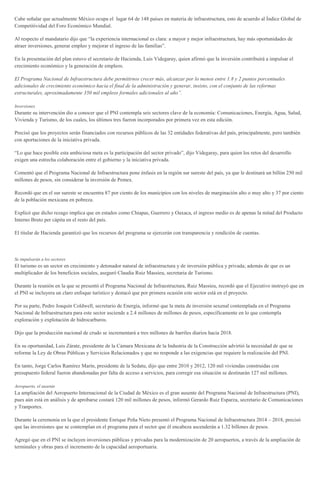 Cabe señalar que actualmente México ocupa el lugar 64 de 148 países en materia de infraestructura, esto de acuerdo al Índice Global de
Competitividad del Foro Económico Mundial.
Al respecto el mandatario dijo que “la experiencia internacional es clara: a mayor y mejor infraestructura, hay más oportunidades de
atraer inversiones, generar empleo y mejorar el ingreso de las familias”.
En la presentación del plan estuvo el secretario de Hacienda, Luis Videgaray, quien afirmó que la inversión contribuirá a impulsar el
crecimiento económico y la generación de empleos.
El Programa Nacional de Infraestructura debe permitirnos crecer más, alcanzar por lo menos entre 1.8 y 2 puntos porcentuales
adicionales de crecimiento económico hacia el final de la administración y generar, insisto, con el conjunto de las reformas
estructurales, aproximadamente 350 mil empleos formales adicionales al año”.
Inversiones
Durante su intervención dio a conocer que el PNI contempla seis sectores clave de la economía: Comunicaciones, Energía, Agua, Salud,
Vivienda y Turismo, de los cuales, los últimos tres fueron incorporados por primera vez en esta edición.
Precisó que los proyectos serán financiados con recursos públicos de las 32 entidades federativas del país, principalmente, pero también
con aportaciones de la iniciativa privada.
“Lo que hace posible esta ambiciosa meta es la participación del sector privado”, dijo Videgaray, para quien los retos del desarrollo
exigen una estrecha colaboración entre el gobierno y la iniciativa privada.
Comentó que el Programa Nacional de Infraestructura pone énfasis en la región sur sureste del país, ya que le destinará un billón 250 mil
millones de pesos, sin considerar la inversión de Pemex.
Recordó que en el sur sureste se encuentra 87 por ciento de los municipios con los niveles de marginación alto o muy alto y 37 por ciento
de la población mexicana en pobreza.
Explicó que dicho rezago implica que en estados como Chiapas, Guerrero y Oaxaca, el ingreso medio es de apenas la mitad del Producto
Interno Bruto per cápita en el resto del país.
El titular de Hacienda garantizó que los recursos del programa se ejercerán con transparencia y rendición de cuentas.
Se impulsarán a los sectores
El turismo es un sector en crecimiento y detonador natural de infraestructura y de inversión pública y privada; además de que es un
multiplicador de los beneficios sociales, aseguró Claudia Ruiz Massieu, secretaria de Turismo.
Durante la reunión en la que se presentó el Programa Nacional de Infraestructura, Ruiz Massieu, recordó que el Ejecutivo instruyó que en
el PNI se incluyera un claro enfoque turístico y destacó que por primera ocasión este sector está en el proyecto.
Por su parte, Pedro Joaquín Coldwell, secretario de Energía, informó que la meta de inversión sexenal contemplada en el Programa
Nacional de Infraestructura para este sector asciende a 2.4 millones de millones de pesos, específicamente en lo que contempla
exploración y explotación de hidrocarburos.
Dijo que la producción nacional de crudo se incrementará a tres millones de barriles diarios hacia 2018.
En su oportunidad, Luis Zárate, presidente de la Cámara Mexicana de la Industria de la Construcción advirtió la necesidad de que se
reforme la Ley de Obras Públicas y Servicios Relacionados y que no responde a las exigencias que requiere la realización del PNI.
En tanto, Jorge Carlos Ramírez Marín, presidente de la Sedatu, dijo que entre 2010 y 2012, 120 mil viviendas construidas con
presupuesto federal fueron abandonadas por falta de acceso a servicios, para corregir esa situación se destinarán 127 mil millones.
Aeropuerto, el ausente
La ampliación del Aeropuerto Internacional de la Ciudad de México es el gran ausente del Programa Nacional de Infraestructura (PNI),
pues aún está en análisis y de aprobarse costará 120 mil millones de pesos, informó Gerardo Ruiz Esparza, secretario de Comunicaciones
y Tranportes.
Durante la ceremonia en la que el presidente Enrique Peña Nieto presentó el Programa Nacional de Infraestructura 2014 – 2018, precisó
que las inversiones que se contemplan en el programa para el sector que él encabeza ascenderán a 1.32 billones de pesos.
Agregó que en el PNI se incluyen inversiones públicas y privadas para la modernización de 20 aeropuertos, a través de la ampliación de
terminales y obras para el incremento de la capacidad aeroportuaria.
 