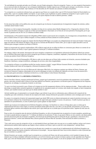 “Se está hablando de asociados privados con el Estado, con este Estado entreguista y lleno de corrupción. Vamos a ver otra camada de funcionarios y
de sus socios privados de afuera que se van a enriquecer indebidamente. Grandes negocios que el Estado quiere entregar a sus favoritos, a los que
después les van a dar su mochada”, dijo Cárdenas el 10 de diciembre de 2013 durante una caminata en defensa del petróleo.
“La corrupción no es cuestión de reformar leyes, que aparezca que Pemex no se puede robar o que la CFE [Comisión Federal de Electricidad] no se
puede robar, o que no se pueden ordeñar a los ductos. Lo que sucede es que el gobierno no quiere combatir la corrupción, lo que se quiere es que
haya funcionarios y gente de afuera que se beneficien, por eso quiere disponer de toda la industria petrolera”, añadió.
***
En dos meses han salido a la luz pública dos casos de corrupción que involucran a la paraestatal por el otorgamiento irregular de contratos, ambos
ventilados desde Estados Unidos.
El primero es el de la empresa Oceanografía, vinculada a los hijos de la ex primera dama Martha Sahagún de Fox. Citigroup Inc informó el 28 de
febrero que descubrió un fraude en contra de su filial mexicana Banamex relacionado con la firma de servicios petroleros Oceanografía, por lo que
recortó su ganancia neta de 2013 en 235 millones de dólares (mdd).
Inmediatamente, la Procuraduría General de la República (PGR) ordenó la intervención de la compañía y las investigaciones correspondientes, lo que
puso en duda la forma en la que se habían otorgado a la firma contratos de Pemex durante los sexenios panistas.
El 10 de abril, la fabricante de equipo de cómputo Hewlett-Packard (HP) llegó a un acuerdo con el Departamento de Justicia de Estados Unidos para
pagar una multa de 108 millones de dólares, luego de que la Comisión del Mercado de Valores (SEC, por su sigla en inglés) descubrió casos de
sobornos para conseguir contratos con Pemex en México.
Según un comunicado de la agencia estadounidense, HP en México pagó más de un millón de dólares en comisiones para obtener un contrato de un
paquete de software con Pemex, lo que le generó ganancias ilícitas por 2.5 millones de dólares.
Sin embargo, desde el año pasado, funcionarios del sector energético compartieron con legisladores información del gobierno federal que sostiene
que en Petróleos Mexicanos opera una red de corrupción que involucra a empresas, contratistas, empleados y funcionarios de diversos niveles, lo que
se temía que pudiera frenar la Reforma Energética.
Gracias a casos como los de Oceanografía y HP ahora se sabe con más datos que en Pemex hubo contratos sin licitación, concursos diseñados para
beneficiar a familiares y amigos de políticos, sobrepagos de servicios, entre otras irregularidades.
“La corrupción en Pemex es un problema terrible hay muchos intereses creados”, aseguró Miriam Grunstein Dickter, investigadora del área de
Estudios Jurídicos del Centro de Investigación y Docencia Económicas (CIDE).
Otros casos que han salido a luz son el de Mexicana de Lubricantes (MexLub) y los ventajosos contratos que obtiene de Pemex; Siemens, que
involucra al consorcio Conproca, relacionada con un caso de sobrepagos en torno a la refinería de Cadereyta, así como el uso de recursos de la
petrolera para gastos personales y familiares de directivos y su líder sindical, Carlos Romero Deschamps.
LA TRANSPARENCIA Y LA REFORMA ENERGÉTICA
Fluvio César Ruiz Alarcón, consejero profesional de Pemex, aseguró que la paraestatal es una de las petroleras más transparentes a nivel mundial,
gracias a que tiene un portal sobre el tema en el que hace públicas sus finanzas y que pertenece a la Iniciativa para la Transparencia de las Empresas
Extractivas, sin embargo, la corrupción al interior, es otro tema.
“Lo que se me haría inverosímil es que a Pemex se le exigiera un nivel de transparencia distinto al de las empresas privadas… Pemex podría estar en
desventaja, no puede haber asimetría regulatoria, la regulación de los operadores puede ser la misma, todo mundo está ocupado en hacer transparente
a Pemex, pero también tenemos que hacer que los demás también lo sean”.
Advierte también que a la paraestatal no se le puede obligar a que informe lo que otros no informarían, pues a diferencia de la mayoría de las
compañías que serán contratistas al tratarse de una empresa del estado, maneja información que puede considerarse como estratégica para la nación.
En cuanto a la corrupción al interior de la paraestatal aseguró que desde 2008 existe un esfuerzo permanente por sanear la petrolera mexicana y uno
de los primeros esfuerzos fue el transformar los mecanismos de supervisión para controlar el acceso a los procesos, “el pillo lo primero que hace es
aprenderse los procedimientos, es como el judicial que te quiere golpear sin dejar huella”.
Admitió que el proceso de maduración de la Reforma Energética será largo y los beneficios se verán en el largo plazo, pues se estima que la
implementación del nuevo marco legal y la normas secundarias puede tardar entre dos y tres años y en este periodo, precisamente, en el que será
pertinente aplicar controles anticorrupción más estricto, por lo que señaló que no es extraño que en los próximos meses “sepamos de más casos de
corrupción”.
Poner un alto a la corrupción antes de aterrizar la Reforma Energética, no sólo en la paraestatal sino en general en el sector energético, permitirá que
en el país se pueda detonar un negocio de “1.5 trillones de dólares en los próximos 15 años, lo que pone a México en otro contexto; este dinero podría
provenir una tercera parte de inversiones en petróleo, otra tercera por las perforaciones para la extracción de gas y gasoductos y una tercera de la
generación eléctrica”, estimó Juan Sebastián Musi, director general de Somoza Musi & Asociados, firma mexicana de análisis económico y
financiero.
“Van a salir nuevos casos de corrupción a la luz, se está tratando de hacer una limpia, pero creo que no se va a poder erradicar, incluso con la nueva
administración también habrá empresas que lleguen a hacer contratos con Pemex y que no serán de lo más transparentes”, anticipó Mussi.
Estas prácticas, consideró, no se van a erradicar de una día para otro y pueden ser a causa de que la implementación de la Reforma Energética sea
más tardada “porque hay mucha corrupción, ineficiencias en tecnología… hay que empezar por hacer una revisión exhaustiva a todo el personal que
hay en la nómina si se justifica o no”.
Miriam Grunstein, por su parte, consideró que la corrupción no es exclusiva de Pemex sino del sector petrolero a nivel mundial al tratarse de una
industria que involucra cantidades millonarias de dinero y un sin fin de intereses, que lo mismo involucra a países con alta opacidad como Nigeria e
India, que a otros del llamado primer mundo como Noruega, cuya empresa petrolera, Statoil, es uno de los ejemplos sobre eficiencia en el sector.
 