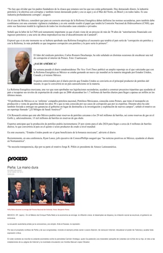 “No hay que olvidar que los padres fundadores de la cloaca que estamos son los que nos están gobernando. Hay demasiado dinero, la industria
petrolera y la eléctrica son corruptas y también tienen demasiado poder y eso es aquí y en el Mar del Norte, en Brasil y en todos lados. Es una
industria profundamente corrupta”, aseguró.
En el caso de México, consideró que para un correcto aterrizaje de la Reforma Energética deben definirse las normas secundarias, pero también debe
combinarse con una constante vigilancia ciudadana y en este sentido resaltó el papel que tendrá la Comisión Nacional de Hidrocarburos (CNH), que
entre sus funciones tendrá la vigilancia de todos los involucrados sean estatales o privados.
Señaló que la labor de la CNH será sumamente importante ya que el país viene de un proceso de más de 70 años de “autoritarismo financiado con
ingresos petroleros y una serie de obras improductivas tras el descubrimiento de Cantarell”.
Expresó que si en este momento no se hubiera aprobado una Reforma Energética el escenario que tendría el país sería de “corrupción sin petróleo y
con la Reforma, lo más probable es que tengamos corrupción con petróleo y lo pero sería lo primero”.
El líder del sindicato petrolero, Carlos Romero Deschamps, ha sido señalado en distintas ocasiones de encabezar una red
de corrupción al interior de Pemex. Foto: Cuartoscuro
¿SAUDI AMÉRICA?
La semana pasada el diario estadounidense The New York Times publicó un amplio reportaje en el que vaticinaba que con
la Reforma Energética en México se estaba gestando un nuevo eje mundial en la materia integrado por Estados Unidos,
Canadá y el mismo México.
Expertos entrevistados por el diario prevén que Estados Unidos se convierta en el principal productor de petróleo del
mundo, lo que lo convertirá en un país autosuficiente en la materia.
La Reforma Energética mexicana, una vez que sean aprobadas sus legislaciones secundarias, ayudará a construir proyectos tripartitas que ayudarán al
país a recuperar sus niveles de exportación de crudo que en 2006 alcanzaban los 1.7 millones de barriles diarios para llegar a apenas un millón en los
últimos meses.
“El problema de México es su ‘enferma’ compañía petrolera nacional, Petróleos Mexicanos, conocida como Pemex, que tiene el monopolio en
producción y venta de gasolina desde los años 30 y que es más conocida por sus casos de corrupción que por su expertise. Durante años ha sido
también forzada a entregar sus ganancias al gobierno en lugar de destinarlas a la investigación y explotación de nuevos campos”, señaló el rotativo en
un reportaje llamado “¿El Milagro de Saudi América?”
Citi Research estima que este año México podría tener reservas de petróleo cercanas a los 29 mil millones de barriles, así como reservas de gas en el
Golfo y, adicionalmente, 13 mil millones de barriles en reservas de gas shale.
Expertos anticipan que la producción de petróleo podría incrementarse 25 por ciento para el año 2024 para llegar a cerca de 4 millones de barriles
diarios, lo que convertiría al país en el quinto o sexto productor de crudo a nivel mundial.
En este escenario, “Estados Unidos puede ser el gran beneficiario de la bonanza mexicana”, advierte el diario.
Recientemente, en una conferencia, Ryan Lance, jefe ejecutivo de ConocoPhillips aseguró que “las noticias positivas en México, ayudarán al abasto
en Norteamérica”.
“Se necesita transparencia, dijo por su parte al rotativo Jorge R. Piñón ex presidente de Amoco Latinoamérica.
Peña: La mano dura
ÁLVARO DELGADO
29 DE ABRIL DE 2014
ANÁLISIS
Peña Nieto durante la entrega del Premio Nacional de Vivienda. Fotos: Benjamin Flores
MEXICO, DF, (apro).- En el México de Enrique Peña Nieto si la economía se encoge, la inflación crece, el desempleo se dispara y la irritación social se acumula, el gobierno se
endurece.
La ecuación autoritaria priista ya la conocemos y es simple: Ante el fracaso, la represión.
Por eso el propósito confeso de Peña y de sus congresistas, incluido el siempre priista Javier Lozano Alarcón, de censurar Internet, robustecer el poder de Televisa y acallar toda
expresión crítica.
En este contexto se inscribe la cobarde acometida contra la periodista Carmen Aristegui, quien ha padecido una miserable campaña de volantes con la foto de su hijo, el robo a las
instalaciones de su página de Internet y la inventada vinculación con Andrés Manuel López Obrador.
 