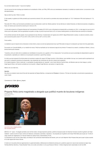 Es una trama desde el poder. Y nace de la ineptitud.
Una vez que se ha roto la burbuja que mantenía en la ensoñación a Peña, con PAN y PRD como sus chambelanes voluntarios, la realidad se muestra severa: La economía no sale
del estancamiento.
Algo ya está muy claro: Peña no cumple.
El año pasado, el gobierno de Peña prometió que la economía crecería 3.5%, pero recortó su pronóstico tres veces para dejarlo en 1.3%. Finalmente el PIB creció apenas el 1.1%.
Nada.
Para este 2014, Peña y sus funcionarios prometieron que se comenzarían a sentir los “efectos positivos” de las reformas en materia financiera, en telecomunicaciones, energética y
fiscal, de manera que la economía crecería por lo menos en 4%.
La cifra está incluida en el Programa Nacional de Financiamiento (Pronafide) 2013-2018, pero la Secretaría de Hacienda fijó su pronóstico en 3.9%. Lo más seguro es que ocurra lo
mismo que el año pasado: Que las expectativas se ajusten a la baja, al punto de que sea menor al 3%, en buena medida gracias a la reforma fiscal que aumentó los impuestos.
En las últimas semanas del año pasado, tras la aprobación de las reformas, el subsecretario de Ingresos de la SHCP, Miguel Messmacher Linartas, no cabía de contento y decía
que la economía podría crecer 4.7% en 2015, 4.9% en 2016, 5.2% en 2017 y 5.3% en 2018.
Puros sueños.
La realidad es que la mayoría de los mexicanos no tiene dinero y esa es una de las explicaciones de por qué Peña está a la baja en la evaluación que hacen de él los gobernados.
De acuerdo con Consulta Mitofsky, en su medición de marzo, Peña fue reprobado por los mexicanos luego de los primeros 15 meses de su sexenio, cumplidos en febrero, y tras su
tercera disminución trimestral.
“Cuarenta y ocho por ciento de los ciudadanos se manifestaron de acuerdo con su gestión y 51% en desacuerdo. Fue la primera vez que el porcentaje de desaprobación superó al
de aprobación, explicable por el deterioro en la percepción económica”, apuntó Roy Campos.
Es cierto que esa evaluación fue hecha antes de conocerse la captura de Joaquín El Chapo Guzmán, el 26 de febrero, pero también lo es que, aun cuando subió la aprobación por
esa acción, la situación económica ha empeorado y han empeorado las condiciones de vida de la mayoría de la población.
En el talante represivo, Peña no está solo. Lo acompañan los gobernadores de “izquierda”, como Graco Ramírez Garrido-Abreu, del Morelos cada vez más inseguro y violnto;
Angel Aguirre Rivero, del Guerrero sometido por la corrupción, y Miguel Angel Mancera, que parece un regente priista.
México vive una mala hora…
Apuntes
Dos años se cumplieron este lunes 28 de abril del asesinato de Regina Martínez, corresponsal de Proceso en Veracruz, 730 días de impunidad y encubrimiento auspiciados por
Javier Duarte.
Comentarios en Twitter: @alvaro_delgado
Propone Peña como magistrado a abogado que justificó muerte de locutoras indígenas
JENARO VILLAMIL
28 DE ABRIL DE 2014
DESTACADO
Juan de Dios Castro, abogado penalista.
Foto: Fernando Camacho
MÉXICO, D.F. (apro).- El abogado penalista Juan de Dios Castro, de larga trayectoria panista y polémico exsubprocurador de Derechos Humanos durante el gobierno de Felipe
Calderón –cuando ocurrió el mayor número de matanzas y amenazas a activistas y reporteros–, fue propuesto por el gobierno de Enrique Peña Nieto para ocupar por 10 años el
cargo vacante de magistrado en el Tribunal Federal de Justicia Fiscal y Administrativa (TFJA).
La propuesta de Juan de Dios Castro llegó y se analiza en las comisiones dictaminadoras del Senado, junto con la de Alejandro Raúl Hinojosa Islas para ocupar la plaza vacante
en la sala regional del mismo tribunal.
A Castro se le recuerda entre las organizaciones no gubernamentales y defensoras de la libertad de prensa por su polémico papel en el caso de las locutoras de origen triqui
Felícitas Martínez Sánchez y Teresa Bautista Flores, de la radio comunitaria “La Voz que Rompe el Silencio”. Ambas indígenas fueron asesinadas en abril de 2008.
 