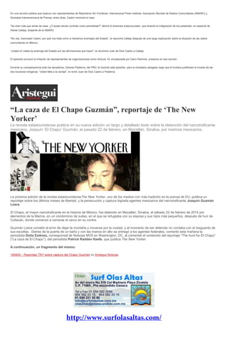 En una reunión pública que sostuvo con representantes de Reporteros Sin Fronteras, Internacional Press Institute, Asociación Mundial de Radios Comunitarias (AMARC) y
Sociedad Interamericana de Prensa, entre otras, Castro minimizó el caso.
“No eran más que amas de casa. ¿O acaso tenían contrato como periodistas?” afirmó el entonces subprocurador, que levantó la indignación de los presentes, en especial de
Aleida Calleja, dirigente de la AMARC.
“No veo, licenciado Castro, por qué nos trata como si fuéramos enemigos del Estado”, le reprochó Calleja después de una larga explicación sobre la situación de las radios
comunitarias en México.
“¡Usted sí! Usted es enemiga del Estado por las afirmaciones que hace!”, le recriminó Juan de Dios Castro a Calleja.
El episodio provocó la irritación de representantes de organizaciones como Artículo 19, encabezada por Darío Ramírez, presente en esa reunión.
Durante su comparecencia ante los senadores, Dolores Padierna, del PRD, le recordó este episodio, pero el olvidadizo abogado negó que él hubiera justificado la muerte de las
dos locutoras indígenas. “Usted falta a la verdad”, le reviró Juan de Dios Castro a Padierna.
“La caza de El Chapo Guzmán”, reportaje de ‘The New
Yorker’
La revista estadounidense publica en su nueva edición un largo y detallado texto sobre la detención del narcotraficante
mexicano, Joaquín ‘El Chapo’ Guzmán, el pasado 22 de febrero, en Mazatlán, Sinaloa, por marinos mexicanos.
La próxima edición de la revista estadounidenseThe New Yorker, uno de los medios con más tradición en la prensa de EU, publica un
reportaje sobre los últimos meses de libertad, y la persecución y captura lograda agentes mexicanos del narcotraficante Joaquín Guzmán
Loera.
El Chapo, el mayor narcotraficante en la historia de México, fue detenido en Mazatlán, Sinaloa, el sábado 22 de febrero de 2014 por
elementos de la Marina, en un condominio de suites, en el que se refugiaba con su esposa y sus hijos más pequeños, después de huir de
Culiacán, donde comenzó a cerrarse el cerco en su contra.
Guzmán Loera cometió el error de dejar la montaña y moverse por la ciudad, y al momento de ser detenido no contaba con el resguardo de
sus escoltas. Detrás de la puerta de un baño y con las manos en alto se entregó a los agentes federales, comentó esta mañana la
periodista Dolia Estévez, corresponsal de Noticias MVS en Washington, DC, al comentar el contenido del reportaje “The hunt for El Chapo”
(“La caza de El Chapo”), del periodista Patrick Radden Keefe, que publica The New Yorker.
A continuación, un fragmento del mismo:
– by Aristegui Noticias
 