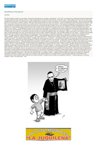 De política y cosas peores
CATÓN
El recién casado se quejó con sus amigos: "Mi esposa está haciendo que pierda mi autoestima". "¿Por qué?" -le preguntó uno. Respondió el flamante desposado:
"Cuando hacemos el amor siempre me dice: 'Tengo la seguridad de que de disfrutaría más esto si estuviera sola'"... Doña Uglilia y don Picio eran muy feos, pero
extrañamente tenían hijos muy hermosos. En cierta ocasión fueron con ellos a un centro comercial. Los vio doña Panoplia de Altopedo, dama de buena sociedad
que iba con una amiga, y comentó, grosera: "Mira qué caras tan feas tienen esa mujer y ese hombre. ¿Cómo es posible que hayan hecho hijos tan bonitos?". Don
Picio, que alcanzó a escuchar el comentario, se volvió y le dijo: "No los hicimos con la cara, señora"... Dos mexicanos trabajaban en una fábrica en Chicago. Un
día se pusieron a consultar el diccionario, pues era escaso su conocimiento del idioma inglés. Le dijo uno a otro después de hojear trabajosamente el libro: "Sun
significa sol, y beach significa playa. Seguramente lo que el patrón quiere es llevarnos a la playa a tomar el sol. Siempre nos dice unas palabras que suenan
como a sun y a beach"... Doña Macalota, nueva rica, fue a comer con una amiga en un restaurante de comida oriental cuyos clientes eran todos japoneses. Tras
observar a los comensales dijo: "Si los japoneses son los magos de la tecnología ¿entonces por qué comen con palitos?"... "Los pobres heredarán la tierra" -dijo
el Padre Arsilio en su sermón. El pordiosero que pedía limosna en la puerta de la iglesia le dijo a su compañero: "Ojalá mi lote esté en una playa de Cancún"... El
gato y la gata reprendieron a su hijo, que se salía por las noches a vagar. Protestó el gato joven: "¡No me dejan ustedes vivir mis vidas!"... La señora que acababa
de dar a luz notó un gesto de preocupación en el pediatra que revisó a la criatura. Le preguntó, angustiada: "¿Tiene algo mi bebé, doctor? ¡Dígame! ¿Tiene
algo?". "Su bebé nació bien, señora -responde el especialista-, y está perfectamente sano. Pero tiene una peculiaridad muy especial: es hermafrodita".
"¿Hermafrodita? -repitió con inquietud la parturienta-. ¿Qué quiere decir eso?". "Quiere decir -le explicó el médico- que posee al mismo tiempo características de
hombre y de mujer". "No entiendo -dijo la señora-. ¿Significa eso que tiene pene y cerebro?"... El viejecito les contaba a sus nietos las violencias que en su casa
había sufrido en los tiempos en que había bandoleros. "Entraron y le quitaron un pecho a la sirvienta". "¡Santo Dios! -exclamó espantada una de las nietas-. Y a
mi abuelita ¿qué le hicieron?". Responde tristemente el ancianito: "A ella le quitaron uno chincuenta"... En Estados Unidos un católico creyó advertir que el seguro
contra incendios era más caro para los católicos que para los protestantes. Hizo una reclamación formal ante la compañía. Dijo que eso era discriminación
religiosa. "No lo es -replicó el gerente-. Lo que sucede es que ustedes tienen veladoras en sus casas"... Pepito le dijo a Juanilito: "Mi papá se levanta todas las
mañanas del domingo y camina 5 kilómetros". "Es una buena distancia -comentó Juanilito-. Y ¿qué hace por la tarde?". Responde Pepito: "Termina de caminar el
último kilómetro"... El gran pecador oyó por fin la voz de su conciencia y decidió cambiar de vida. Arrepentido de sus culpas, contrito por la ruin existencia que
hasta entonces había llevado, buscó a un sacerdote e hizo ante él la confesión general de sus iniquidades. El confesor le dijo: "Sólo puedo darte la absolución si
encuentras un alma caritativa que esté dispuesta a rezar por ti 2 mil rosarios". El pecador se angustió: a nadie conocía capaz de hacer por él tal sacrificio. En la
última banca de la iglesia vio a una mujer que rezaba piadosamente su rosario. El pecador, acostumbrado a arreglarlo todo con dinero, fue hacia ella y le dijo:
"¿Le gustaría ganarse 500 pesos?". "Que sean mil -respondió ella-, y tú pagas el cuarto"... Libidiano Pitorreal, galán concupiscente, asediaba con urticantes
demandas de erotismo a Dulcilí, joven mujer sin ciencia de la vida. Ella se resistía a sus embates lúbricos, pero el labioso seductor no levantaba el sitio.
Finalmente una noche Susiflor le dijo a Pitorreal con timidez de tórtola: "Si hago lo que me pides ¿me respetarás mañana?". "-Desde luego que sí -prometió
Libidiano-. Claro, si lo haces bien"... FIN.
 