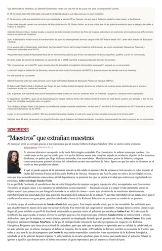 "Los democráticos vándalos y su tolerante Gobernador hacen una vez más de las suyas con yoda (sic) impunidad", posteó.
El 15 de marzo, Sánchez Ortiz pidió a los padres de familia educar a sus hijos para que no sean maestros.
El 14 de enero, pidió una explicación de lo que representa la sección 22 en Oaxaca y de por qué el Gobierno estatal no hace nada y sí los financia.
Cuatro días después, posteó una caricatura del líder de la sección 22, Rubén Núñez, en la que critica que no les guste la evaluación pero si salgan a las calles a
evaluar al Gobierno.
Además de esas críticas, medios locales y usuarios de redes sociales mostraron las fotos de mujeres desnudas o en posiciones provocadoras que el funcionario
subía a su cuenta de Facebook.
Ayer, el Mandatario estatal revocó el nombramiento de quien ha desempeñado diversos cargos en la SEP federal desde 1971, entre ellos director de Educación
Terminal.
En el sexenio del ex Gobernador José Murat, fue Secretario Técnico del Consejo Estatal de la Educación, así como coordinador General de Personal y
Relaciones Laborales en el IEEPO.
"No puede haber dudas de la probidad ética de los funcionarios públicos que sirvan a la educación de los oaxaqueños", justificó Cué en un comunicado.
En tanto, antes de conocer la destitución, la sección 22 de la CNTE reprochó el pasado priista del ahora ex funcionario.
"(Es un) personaje servil del PRI, quien durante años ha denostado al magisterio democrático oaxaqueño", expresó en un comunicado.
La sección exigió la destitución de Sánchez y el cese de otros cuatro funcionarios del IEEPO a quienes acusan de atender mal a los maestros.
Por el Facebok los conoceréis
Gilberto Sánchez Ortiz duró sólo 22 horas como titular del Instituto Estatal de Educación Pública de Oaxaca (IEEPO).
El Gobernador Gabino Cué lo destituyó ayer luego de que medios locales divulgaran decenas de imágenes de mujeres poses seductoras que el ahora ex
funcionario subía a su cuenta de Facebook.
Ello, al parecer, fue suficiente para que el Mandatario estatal pusiera en duda la "probidad ética" de Sánchez y juzgara su conducta como inapropiada.
El fugaz titular del IEEPO, quien se ha desempeñado en cargos públicos dentro del Instituto desde el sexenio de José Murat, publicó, por ejemplo, la foto de una
mujer con minifalda recargada sobre un pupitre.
"Los nin@s ya exigen clases y los padres ya extrañamos a estas maestras enseñantes. Verdad que si", escribió el 20 de septiembre de 2013 durante el paro de
maestros de la sección 22 del SNTE.
Luego, en los comentarios, justificó: "Me doy grandes banquetes visuales, lo cual es lo usual y propio para las personas de la tercera edad".
Sánchez tiene 66 años, de acuerdo con el perfil difundido por el Gobierno de Oaxaca el sábado, cuando su nombramiento fue dado a conocer en un comunicado.
“Maestros”queextrañanmaestras
Al menos el error se corrigió gracias a los tropezones que el mismo Gilberto Eulogio Sánchez Ortiz se metió contra sí mismo.
Yuriria Sierra 29/04/2014 03:12
Al sistema educativo oaxaqueño no le hacía falta ningún escándalo. Por el contrario, le sobran temas que resolver. Las
condiciones en los que ha tenido que vivir en los últimos meses este tema han dejado en evidencia el poder de los maestros
disidentes, un poder que llega incluso a intimidar a las autoridades. Manifestaciones, paros de labores y ninguna
consecuencia para quienes hicieron del calendario escolar uno más bien de faltas. Época en que los miles de alumnos en el
estado se han quedado sin clases.
Y qué se puede esperar de la estructura educativa del estado si apenas el fin de semana se balconeaba en redes sociales al
titular del Instituto Estatal de Educación Pública de Oaxaca. Aunque ni tan balcón, pues no salió a la luz ningún secreto,
sino que tras su nombramiento como cabeza de tal dependencia, se pusieron los ojos en cierta actividad que realiza con regularidad este
personaje, Gilberto Eulogio Sánchez Ortiz.
En su perfil de Facebook, el susodicho es fan de subir fotografías de mujeres con poca ropa (o sin ella), acompañadas con frases como
“los niños ya exigen clases y los maestros ya extrañamos a estas maestras” —haciendo alusión a la mujer (vista claramente como un
objeto sexual) que aparece en una fotografía tomada en un salón de clases— como acto evidente de un machismo absolutamente
reprobable para una autoridad; peor aún, para una encargada de la educación de un estado. Y aun más reprobable en un estado en el que el
conflicto educativo es su gran pesar, pues ha sido donde el tema de la Reforma Educativa se encuentra en medio de un pantano.
Lo cierto es que el nombramiento de Sánchez Ortiz duró muy poco. Este trapito sacado al sol, que ni tan escondido, fue suficiente para
que el gobernador lo sacara de la que era su nueva oficina. Fue removido del cargo ante el escándalo. Aunque parece curioso cómo es que
llegó a él, pues también su perfil de Facebook evidenciaba su postura contra el gobierno que encabeza Gabino Cué. Si la decisión de
nombrarlo fue equivocada, al menos el error se corrigió gracias a los tropezones que el mismo Sánchez Ortiz se metió contra sí mismo.
Addendum. Ayer por la mañana, en varios diarios, apareció un desplegado firmado por el ganador del Oscar, AlfonsoCuarón. Una carta
dirigida al presidente Enrique PeñaNieto, en la que el multipremiado cineasta le hace diez preguntas con respecto a la Reforma
Energética. Preguntas que lanza en su calidad de ciudadano, pero que sabe que no pueden ser ignoradas por su calidad de celebridad, en
un acto valiente que, en efecto, enriquece el debate al respecto. Por la tarde, el Presidente de México escribió en su cuenta de Twitter, que
todas y cada una de las diez preguntas queCuarón le hace serán respondidas cuando las leyes secundarias de la Reforma Energética,
aprobada ya en lo general, lleguen al pleno. Y esto, también en un acto oportuno, pues lo menos que puede hacer el gobierno federal es
ignorar a aquellos que desean nutrir el debate en asuntos de gran importancia para el presente y futuro del país.
 