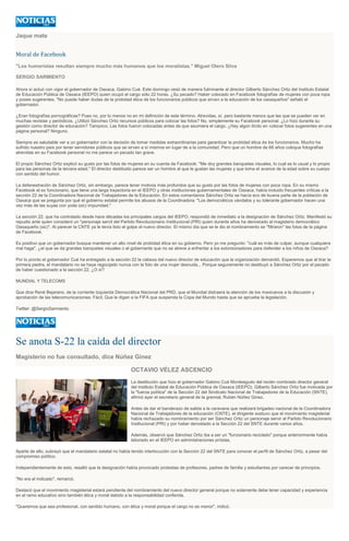 Jaque mate
Moral de Facebook
"Los humoristas resultan siempre mucho más humanos que los moralistas." Miguel Otero Silva
SERGIO SARMIENTO
Ahora sí actuó con vigor el gobernador de Oaxaca, Gabino Cué. Este domingo cesó de manera fulminante al director Gilberto Sánchez Ortiz del Instituto Estatal
de Educación Pública de Oaxaca (IEEPO) quien ocupó el cargo sólo 22 horas. ¿Su pecado? Haber colocado en Facebook fotografías de mujeres con poca ropa
y poses sugerentes. "No puede haber dudas de la probidad ética de los funcionarios públicos que sirvan a la educación de los oaxaqueños" señaló el
gobernador.
¿Eran fotografías pornográficas? Pues no, por lo menos no en mi definición de este término. Atrevidas, sí, pero bastante menos que las que se pueden ver en
muchas revistas y periódicos. ¿Utilizó Sánchez Ortiz recursos públicos para colocar las fotos? No, simplemente su Facebook personal. ¿Lo hizo durante su
gestión como director de educación? Tampoco. Las fotos fueron colocadas antes de que asumiera el cargo. ¿Hay algún ilícito en colocar fotos sugerentes en una
página personal? Ninguno.
Siempre es saludable ver a un gobernador con la decisión de tomar medidas extraordinarias para garantizar la probidad ética de los funcionarios. Mucho ha
sufrido nuestro país por tener servidores públicos que se sirven a sí mismos en lugar de a la comunidad. Pero que un hombre de 66 años coloque fotografías
atrevidas en su Facebook personal no me parece un pecado tan grave.
El propio Sánchez Ortiz explicó su gusto por las fotos de mujeres en su cuenta de Facebook: "Me doy grandes banquetes visuales, lo cual es lo usual y lo propio
para las personas de la tercera edad." El director destituido parece ser un hombre al que le gustan las mujeres y que toma el avance de la edad sobre su cuerpo
con sentido del humor.
La defenestración de Sánchez Ortiz, sin embargo, parece tener motivos más profundos que su gusto por las fotos de mujeres con poca ropa. En su mismo
Facebook el ex funcionario, que tiene una larga trayectoria en el IEEPO y otras instituciones gubernamentales de Oaxaca, había incluido frecuentes críticas a la
sección 22 de la Coordinadora Nacional de Trabajadores de la Educación. En estos comentarios Sánchez Ortiz se hacía eco de buena parte de la población de
Oaxaca que se pregunta por qué el gobierno estatal permite los abusos de la Coordinadora: "Los democráticos vándalos y su tolerante gobernador hacen una
vez más de las suyas con yoda (sic) impunidad."
La sección 22, que ha controlado desde hace décadas los principales cargos del IEEPO, respondió de inmediato a la designación de Sánchez Ortiz. Manifestó su
repudio ante quien consideró un "personaje servil del Partido Revolucionario Institucional (PRI) quien durante años ha denostado al magisterio democrático
Oaxaqueño (sic)". Al parecer la CNTE ya le tenía listo el golpe al nuevo director. El mismo día que se le dio el nombramiento se "filtraron" las fotos de la página
de Facebook.
Es positivo que un gobernador busque mantener un alto nivel de probidad ética en su gobierno. Pero yo me pregunto: "cuál es más de culpar, aunque cualquiera
mal haga", ¿el que se da grandes banquetes visuales o el gobernante que no se atreve a enfrentar a los extorsionadores para defender a los niños de Oaxaca?
Por lo pronto el gobernador Cué ha entregado a la sección 22 la cabeza del nuevo director de educación que la organización demandó. Esperemos que al tirar la
primera piedra, el mandatario no se haya regocijado nunca con la foto de una mujer desnuda... Porque seguramente no destituyó a Sánchez Ortiz por el pecado
de haber cuestionado a la sección 22. ¿O sí?
MUNDIAL Y TELECOMS
Que dice René Bejarano, de la corriente Izquierda Democrática Nacional del PRD, que el Mundial distraerá la atención de los mexicanos a la discusión y
aprobación de las telecomunicaciones. Fácil. Que le digan a la FIFA que suspenda la Copa del Mundo hasta que se apruebe la legislación.
Twitter: @SergioSarmiento
Se anota S-22 la caída del director
Magisterio no fue consultado, dice Núñez Ginez
OCTAVIO VÉLEZ ASCENCIO
La destitución que hizo el gobernador Gabino Cué Monteagudo del recién nombrado director general
del Instituto Estatal de Educación Pública de Oaxaca (IEEPO), Gilberto Sánchez Ortiz fue motivada por
la "fuerza política" de la Sección 22 del Sindicato Nacional de Trabajadores de la Educación (SNTE),
afirmó ayer el secretario general de la gremial, Rubén Núñez Ginez.
Antes de dar el banderazo de salida a la caravana que realizará brigadeo nacional de la Coordinadora
Nacional de Trabajadores de la educación (CNTE), el dirigente sostuvo que el movimiento magisterial
había rechazado su nombramiento por ser Sánchez Ortiz un personaje servir al Partido Revolucionario
Institucional (PRI) y por haber denostado a la Sección 22 del SNTE durante varios años.
Además, observó que Sánchez Ortiz iba a ser un "funcionario reciclado" porque anteriormente había
laborado en el IEEPO en administraciones priístas.
Aparte de ello, subrayó que el mandatario estatal no había tenido interlocución con la Sección 22 del SNTE para conocer el perfil de Sánchez Ortiz, a pesar del
compromiso político.
Independientemente de esto, resaltó que la designación había provocado protestas de profesores, padres de familia y estudiantes por carecer de principios.
"No era el indicado", remarcó.
Destacó que el movimiento magisterial estará pendiente del nombramiento del nuevo director general porque no solamente debe tener capacidad y experiencia
en el ramo educativo sino también ética y moral debido a la responsabilidad conferida.
"Queremos que sea profesional, con sentido humano, con ética y moral porque el cargo no es menor", indicó.
 