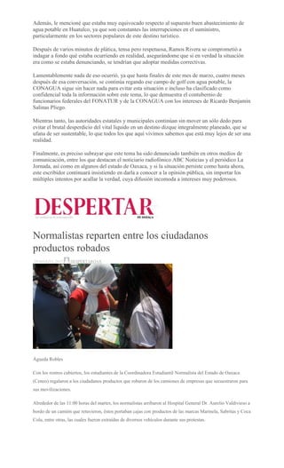 Además, le mencioné que estaba muy equivocado respecto al supuesto buen abastecimiento de
agua potable en Huatulco, ya que son constantes las interrupciones en el suministro,
particularmente en los sectores populares de este destino turístico.
Después de varios minutos de plática, tensa pero respetuosa, Ramos Rivera se comprometió a
indagar a fondo qué estaba ocurriendo en realidad, asegurándome que si en verdad la situación
era como se estaba denunciando, se tendrían que adoptar medidas correctivas.
Lamentablemente nada de eso ocurrió, ya que hasta finales de este mes de marzo, cuatro meses
después de esa conversación, se continúa regando ese campo de golf con agua potable, la
CONAGUA sigue sin hacer nada para evitar esta situación e incluso ha clasificado como
confidencial toda la información sobre este tema, lo que demuestra el contubernio de
funcionarios federales del FONATUR y de la CONAGUA con los intereses de Ricardo Benjamín
Salinas Pliego.
Mientras tanto, las autoridades estatales y municipales continúan sin mover un sólo dedo para
evitar el brutal desperdicio del vital líquido en un destino dizque integralmente planeado, que se
ufana de ser sustentable, lo que todos los que aquí vivimos sabemos que está muy lejos de ser una
realidad.
Finalmente, es preciso subrayar que este tema ha sido denunciado también en otros medios de
comunicación, entre los que destacan el noticiario radiofónico ABC Noticias y el periódico La
Jornada, así como en algunos del estado de Oaxaca, y si la situación persiste como hasta ahora,
este escribidor continuará insistiendo en darla a conocer a la opinión pública, sin importar los
múltiples intentos por acallar la verdad, cuya difusión incomoda a intereses muy poderosos.
Normalistas reparten entre los ciudadanos
productos robados
29 MARZO, 2017 DESPERTAROAX
Águeda Robles
Con los rostros cubiertos, los estudiantes de la Coordinadora Estudiantil Normalista del Estado de Oaxaca
(Ceneo) regalaron a los ciudadanos productos que robaron de los camiones de empresas que secuestraron para
sus movilizaciones.
Alrededor de las 11:00 horas del martes, los normalistas arribaron al Hospital General Dr. Aurelio Valdivieso a
bordo de un camión que retuvieron, éstos portaban cajas con productos de las marcas Marinela, Sabritas y Coca
Cola, entre otras, las cuales fueron extraídas de diversos vehículos durante sus protestas.
 