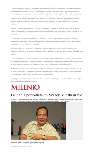 Quienes exigieron la entrega de plazas a los gobiernos estatal y federal, no pudieron responder a un padre de
familia, quien les cuestionó si iban a enseñar esas acciones a los niños de Oaxaca a quienes quieren como
alumnos, tampoco respondieron si sus actitudes forman parte de los valores y honestidad con los que cuentan.
En medio de los aplausos provocados por la entrega de los productos a familiares de enfermos de escasos
recursos que pernoctan afuera del nosocomio, también hubo quienes reclamaron a los jóvenes por estas
acciones.
“¿Cómo vas a regalar algo robado?”, “¿no les da vergüenza?”, increpó un padre de familia con un bebé en
brazos a una de las jóvenes, quien en todo momento trató de esquivar al hombre que reprochó el actuar de los
estudiantes.
Las preguntas: “¿Qué les vas a enseñar a tus alumnos?”, “¿Esos son los valores, la honestidad, señorita?”,
quedaron sin respuesta y, por el contrario, calificaron al padre de familia como un provocador que pretendía
descalificar a su movimiento con su actitud.
No todos estamos de acuerdo con lo que hacen y tampoco deberíamos estar de acuerdo en recibir esos
productos, provienen de un hecho delictivo que debe ser castigado, aseveró una mujer mientras observaba estos
hechos.
Luego de esta escena, el padre con el recién nacido se retiró del lugar, también lo hicieron los jóvenes a bordo
de la unidad secuestrada, los cuales se dirigieron a las instalaciones del Instituto Mexicano del Seguro Social, a
la Casa Hogar para ancianos Los Tamayo, así como a otra institución de beneficencia pública.
Posteriormente, regresaron a sus instalaciones donde mantienen un campamento, en el que esperan, desde el 7
de marzo, la respuesta a su pliego de demandas entregado al gobierno del estado, donde exigieron bases para
900 normalistas y becas a favor de quienes aún cursan su carrera.
Otro grupo de normalistas tomó la caseta de peaje de Huitzo, donde exigió a los automovilistas una cuota para
poder seguir su camino hacia Nochixtlán.
Balean a periodista en Veracruz; está grave
Armando Arrieta Granados, jefe de información del periódico La Opinión de Poza Rica, fue
baleado esta madrugada cuando llegaba a su casa ubicada en esa ciudad.
Armando Arrieta Granados. (Tomada de Facebook)
ISABEL ZAMUDIO29/03/2017 08:20 AM
 