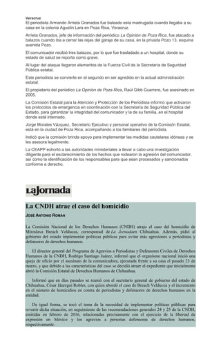 Veracruz
El periodista Armando Arrieta Granados fue baleado esta madrugada cuando llegaba a su
casa en la colonia Agustin Lara en Poza Rica, Veracruz.
Arrieta Granados, jefe de información del periódico La Opinión de Poza Rica, fue atacado a
balazos cuando iba a cerrar las rejas del garaje de su casa, en la privada Pozo 13, esquina
avenida Pozo.
El comunicador recibió tres balazos, por lo que fue trasladado a un hospital, donde su
estado de salud se reporta como grave.
Al lugar del ataque llegaron elementos de la Fuerza Civil de la Secretaría de Seguridad
Pública estatal.
Este periodista se convierte en el segundo en ser agredido en la actual administración
estatal.
El propietario del periódico La Opinión de Poza Rica, Raúl Gibb Guerrero, fue asesinado en
2005.
La Comisión Estatal para la Atención y Protección de los Periodista informó que activaron
los protocolos de emergencia en coordinación con la Secretaría de Seguridad Pública del
Estado, para garantizar la integridad del comunicador y la de su familia, en el hospital
donde está internado.
Jorge Morales Vázquez, Secretario Ejecutivo y personal operativo de la Comisión Estatal,
está en la ciudad de Poza Rica, acompañando a los familiares del periodista.
Indicó que la comisión brinda apoyo para implementar las medidas cautelares idóneas y se
les asesora legalmente.
La CEAPP exhortó a las autoridades ministeriales a llevar a cabo una investigación
diligente para el esclarecimiento de los hechos que rodearon la agresión del comunicador,
así como la identificación de los responsables para que sean procesados y sancionados
conforme a derecho.
La CNDH atrae el caso del homicidio
JOSÉ ANTONIO ROMÁN
La Comisión Nacional de los Derechos Humanos (CNDH) atrajo el caso del homicidio de
Miroslava Breach Velducea, corresponsal de La Jornadaen Chihuahua. Además, pidió al
gobierno del estado implementar políticas públicas para evitar más agresiones a periodistas y
defensores de derechos humanos.
El director general del Programa de Agravios a Periodistas y Defensores Civiles de Derechos
Humanos de la CNDH, Rodrigo Santiago Juárez, informó que el organismo nacional inició una
queja de oficio por el asesinato de la comunicadora, ejecutada frente a su casa el pasado 23 de
marzo, y que debido a las características del caso se decidió atraer el expediente que inicialmente
abrió la Comisión Estatal de Derechos Humanos de Chihuahua.
Informó que en días pasados se reunió con el secretario general de gobierno del estado de
Chihuahua, César Jáuregui Robles, con quien abordó el caso de Breach Velducea y el incremento
en el número de homicidios en contra de periodistas y defensores de derechos humanos en la
entidad.
De igual forma, se tocó el tema de la necesidad de implementar políticas públicas para
revertir dicha situación, en seguimiento de las recomendaciones generales 24 y 25 de la CNDH,
emitidas en febrero de 2016, relacionadas precisamente con el ejercicio de la libertad de
expresión en México y los agravios a personas defensoras de derechos humanos,
respectivamente.
 
