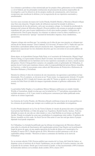 Los crímenes a periodistas se han minimizado por las propias élites gobernantes en las entidades
y a nivel federal, por las principales instituciones de procuración de justicia responsables de
investigarlos y por los directivos de los propios medios de comunicación, salvo honrosas
excepciones que encabezan la defensa y no la negociación de sus reporteros asesinados y
amedrentados.
Los tres casos recientes de marzo de Cecilio Pineda, Rodolfo Monlui y Miroslava Breach reflejan
muy bien esta situación. Ningún medio de influencia nacional ha tomado la defensa y
documentación de los dos primeros, salvo por sus propios colegas. La Jornada ha encabezado la
denuncia del crimen de Miroslava Breach y Proceso publicó esta semana en portada un amplio
expediente del caso, pero la peor indiferencia es la de otros medios grandes e influyentes de
comunicación. Para la gran mayoría, los crímenes se reducen a nuevos datos estadísticos y se
pierden en este horroroso “paisaje” nacional de homicidios impunes, fosas clandestinas,
ejecuciones.
Algunos colegas aún escriben que “no comulgo con la idea de que esas muertes se coloquen por
encima de las demás muertes” (José Cárdenas, El Universal, 28-marzo-2017). Nadie dice que los
homicidios a periodistas deban estar por encima de otros. Argumentamos que revisten una
importancia especial por los tres elementos descritos que los convierten en un asunto público de
primer nivel.
Hasta ahora, ni el presidente Enrique Peña Nieto, ni el secretario de Gobernación, Miguel Ángel
Osorio Chong, ni el procurador General, Raúl Cervantes, han tenido una reacción de indignación,
empatía o solidaridad con los familiares de los tres reporteros asesinados en marzo, mucho menos
del gremio. Osorio Chong prefiere sumarse a la campaña contra el gobernador de Chihuahua, el
panista Javier Corral, pero mantiene silencio sobre la responsabilidad del priista Héctor Astudillo,
en Guerrero, y sobre la suya propia como cabeza del Mecanismo de Protección a Defensores de
Derechos Humanos y Periodistas.
Durante los últimos 4 años de existencia de este mecanismo, las agresiones a periodistas no han
disminuido. Por el contrario, se elevaron en un 79 por ciento. La organización Artículo 19 resaltó
en su informe de 2015, Estado de Censura, que cada 26.7 horas se agrede a un periodista en el
sexenio de Peña Nieto (el doble de ataques registrados durante el gobierno calderonista: 48.1
horas).
La periodista Sallie Hughes y la académica Mireya Márquez publicaron un estudio titulado
Worlds of Journalism, donde revelan que casi la mitad de los 377 periodistas encuestados han
recibido amenazas y el 42. 8 por ciento lo atribuyeron a amenazas por haber publicado notas
relativas al crimen organizado.
Las historias de Cecilio Pineda y de Miroslava Breach confirman el peso de la narcopolítica en
los crímenes de periodistas que siempre son evadidos por las autoridades investigadoras.
Cecilio Pineda denunció en La Voz de Tierra Caliente el vínculo de protección entre el legislador
local priista Saúl Beltrán y el líder del grupo Los Tequileros, Raybel Jacobo. Incluso, Televisa
difundió en enero de este año un video donde se veía a Saúl Beltrán en un festejo con Raybel
Jacobo. Pineda investigaba las actas que acreditaban el compadrazgo entre ambos. El gobierno de
Héctor Astudillo no hizo nada. Su fiscal Xavier Olea armó el caso tan mal que ahora el propio
diputado local puede ampararse.
En Chihuahua, La Jornada ha publicado que las últimas investigaciones de Miroslava Breach
eran sobre la colusión de funcionarios del exgobernador priista César Duarte con la perforación
ilegal de pozos de agua, en una amplia operación de lavado de dinero en 9 municipios (La
Jornada-25 marzo-2017). Desde agosto de 2016, Miroslava recibió amenazas a raíz de un
espléndido trabajo titulado: “Destierra el narco a centenares de familias en la sierra de
Chihuahua”.
En su reciente edición 2108, Proceso publicó que sicarios de La Línea, del Cártel de Juárez, se
disputan a tiros el territorio de la Sierra Tarahumara, con un saldo de 8 sicarios muertos, tan sólo
el pasado fin de semana. Desde que Corral asumió el poder, se han incrementado a 889 el número
de homicidios dolosos en la entidad, desde octubre 2016 a marzo 2017.
 