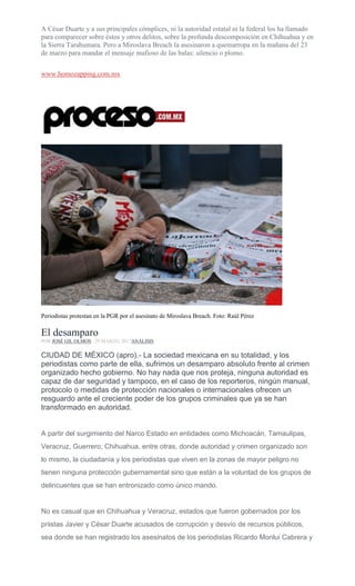 A César Duarte y a sus principales cómplices, ni la autoridad estatal ni la federal los ha llamado
para comparecer sobre éstos y otros delitos, sobre la profunda descomposición en Chihuahua y en
la Sierra Tarahumara. Pero a Miroslava Breach la asesinaron a quemarropa en la mañana del 23
de marzo para mandar el mensaje mafioso de las balas: silencio o plomo.
www.homozapping.com.mx
Periodistas protestan en la PGR por el asesinato de Miroslava Breach. Foto: Raúl Pérez
El desamparo
POR JOSÉ GIL OLMOS , 29 MARZO, 2017ANÁLISIS
CIUDAD DE MÉXICO (apro).- La sociedad mexicana en su totalidad, y los
periodistas como parte de ella, sufrimos un desamparo absoluto frente al crimen
organizado hecho gobierno. No hay nada que nos proteja, ninguna autoridad es
capaz de dar seguridad y tampoco, en el caso de los reporteros, ningún manual,
protocolo o medidas de protección nacionales o internacionales ofrecen un
resguardo ante el creciente poder de los grupos criminales que ya se han
transformado en autoridad.
A partir del surgimiento del Narco Estado en entidades como Michoacán, Tamaulipas,
Veracruz, Guerrero, Chihuahua, entre otras, donde autoridad y crimen organizado son
lo mismo, la ciudadanía y los periodistas que viven en la zonas de mayor peligro no
tienen ninguna protección gubernamental sino que están a la voluntad de los grupos de
delincuentes que se han entronizado como único mando.
No es casual que en Chihuahua y Veracruz, estados que fueron gobernados por los
priistas Javier y César Duarte acusados de corrupción y desvío de recursos públicos,
sea donde se han registrado los asesinatos de los periodistas Ricardo Monlui Cabrera y
 