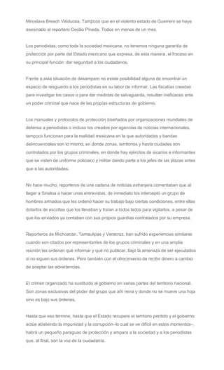 Miroslava Breach Velducea. Tampoco que en el violento estado de Guerrero se haya
asesinado al reportero Cecilio Pineda. Todos en menos de un mes.
Los periodistas, como toda la sociedad mexicana, no tenemos ninguna garantía de
protección por parte del Estado mexicano que expresa, de esta manera, el fracaso en
su principal función: dar seguridad a los ciudadanos.
Frente a esta situación de desamparo no existe posibilidad alguna de encontrar un
espacio de resguardo a los periodistas en su labor de informar. Las fiscalías creadas
para investigar los casos o para dar medidas de salvaguarda, resultan ineficaces ante
un poder criminal que nace de las propias estructuras de gobierno.
Los manuales y protocolos de protección diseñados por organizaciones mundiales de
defensa a periodistas o incluso los creados por agencias de noticias internacionales,
tampoco funcionan para la realidad mexicana en la que autoridades y bandas
delincuenciales son lo mismo, en donde zonas, territorios y hasta ciudades son
controlados por los grupos criminales, en donde hay ejércitos de sicarios e informantes
que se visten de uniforme policiaco y militar dando parte a los jefes de las plazas antes
que a las autoridades.
No hace mucho, reporteros de una cadena de noticias extranjera comentaban que al
llegar a Sinaloa a hacer unas entrevistas, de inmediato los interceptó un grupo de
hombres armados que les ordenó hacer su trabajo bajo ciertas condiciones, entre ellas
dotarlos de escoltas que los llevaban y traían a todos lados para vigilarlos, a pesar de
que los enviados ya contaban con sus propios guardias contratados por su empresa.
Reporteros de Michoacán, Tamaulipas y Veracruz, han sufrido experiencias similares
cuando son citados por representantes de los grupos criminales y en una amplia
reunión les ordenan qué informar y qué no publicar, bajo la amenaza de ser ejecutados
si no siguen sus órdenes. Pero también con el ofrecimiento de recibir dinero a cambio
de aceptar las advertencias.
El crimen organizado ha sustituido al gobierno en varias partes del territorio nacional.
Son zonas exclusivas del poder del grupo que ahí reina y donde no se mueve una hoja
sino es bajo sus órdenes.
Hasta que eso termine, hasta que el Estado recupere el territorio perdido y el gobierno
actúe abatiendo la impunidad y la corrupción–lo cual se ve difícil en estos momentos–,
habrá un pequeño paraguas de protección y amparo a la sociedad y a los periodistas
que, al final, son la voz de la ciudadanía.
 