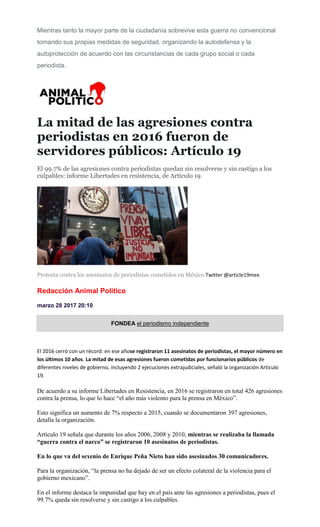 Mientras tanto la mayor parte de la ciudadanía sobrevive esta guerra no convencional
tomando sus propias medidas de seguridad, organizando la autodefensa y la
autoprotección de acuerdo con las circunstancias de cada grupo social o cada
periodista.
La mitad de las agresiones contra
periodistas en 2016 fueron de
servidores públicos: Artículo 19
El 99.7% de las agresiones contra periodistas quedan sin resolverse y sin castigo a los
culpables: informe Libertades en resistencia, de Artículo 19.
Protesta contra los asesinatos de periodistas cometidos en México.Twitter @article19mex
Redacción Animal Político
marzo 28 2017 20:10
FONDEA el periodismo independiente
El 2016 cerró con un récord: en ese añose registraron 11 asesinatos de periodistas, el mayor número en
los últimos 10 años. La mitad de esas agresiones fueron cometidas por funcionarios públicos de
diferentes niveles de gobierno, incluyendo 2 ejecuciones extrajudiciales, señaló la organización Artículo
19.
De acuerdo a su informe Libertades en Resistencia, en 2016 se registraron en total 426 agresiones
contra la prensa, lo que lo hace “el año más violento para la prensa en México”.
Esto significa un aumento de 7% respecto a 2015, cuando se documentaron 397 agresiones,
detalla la organización.
Artículo 19 señala que durante los años 2006, 2008 y 2010, mientras se realizaba la llamada
“guerra contra el narco” se registraron 10 asesinatos de periodistas.
En lo que va del sexenio de Enrique Peña Nieto han sido asesinados 30 comunicadores.
Para la organización, “la prensa no ha dejado de ser un efecto colateral de la violencia para el
gobierno mexicano”.
En el informe destaca la impunidad que hay en el país ante las agresiones a periodistas, pues el
99.7% queda sin resolverse y sin castigo a los culpables.
 