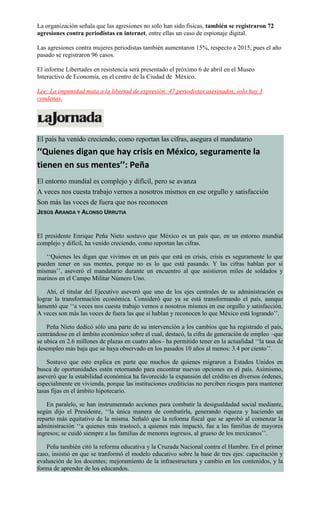 La organización señala que las agresiones no solo han sido físicas, también se registraron 72
agresiones contra periodistas en internet, entre ellas un caso de espionaje digital.
Las agresiones contra mujeres periodistas también aumentaron 15%, respecto a 2015, pues el año
pasado se registraron 96 casos.
El informe Libertades en resistencia será presentado el próximo 6 de abril en el Museo
Interactivo de Economía, en el centro de la Ciudad de México.
Lee: La impunidad mata a la libertad de expresión: 47 periodistas asesinados, solo hay 3
condenas.
El país ha venido creciendo, como reportan las cifras, asegura el mandatario
‘‘Quienes digan que hay crisis en México, seguramente la
tienen en sus mentes’’: Peña
El entorno mundial es complejo y difícil, pero se avanza
A veces nos cuesta trabajo vernos a nosotros mismos en ese orgullo y satisfacción
Son más las voces de fuera que nos reconocen
JESÚS ARANDA Y ALONSO URRUTIA
El presidente Enrique Peña Nieto sostuvo que México es un país que, en un entorno mundial
complejo y difícil, ha venido creciendo, como reportan las cifras.
‘‘Quienes les digan que vivimos en un país que está en crisis, crisis es seguramente lo que
pueden tener en sus mentes, porque no es lo que está pasando. Y las cifras hablan por sí
mismas’’, aseveró el mandatario durante un encuentro al que asistieron miles de soldados y
marinos en el Campo Militar Número Uno.
Ahí, el titular del Ejecutivo aseveró que uno de los ejes centrales de su administración es
lograr la transformación económica. Consideró que ya se está transformando el país, aunque
lamentó que ‘‘a veces nos cuesta trabajo vernos a nosotros mismos en ese orgullo y satisfacción.
A veces son más las voces de fuera las que sí hablan y reconocen lo que México está logrando’’.
Peña Nieto dedicó sólo una parte de su intervención a los cambios que ha registrado el país,
centrándose en el ámbito económico sobre el cual, destacó, la cifra de generación de empleo –que
se ubica en 2.6 millones de plazas en cuatro años– ha permitido tener en la actualidad ‘‘la tasa de
desempleo más baja que se haya observado en los pasados 10 años al menos: 3.4 por ciento’’.
Sostuvo que esto explica en parte que muchos de quienes migraron a Estados Unidos en
busca de oportunidades estén retornando para encontrar nuevas opciones en el país. Asimismo,
aseveró que la estabilidad económica ha favorecido la expansión del crédito en diversos órdenes,
especialmente en vivienda, porque las instituciones crediticias no perciben riesgos para mantener
tasas fijas en el ámbito hipotecario.
En paralelo, se han instrumentado acciones para combatir la desigualdadad social mediante,
según dijo el Presidente, ‘‘la única manera de combatirla, generando riqueza y haciendo un
reparto más equitativo de la misma. Señaló que la reforma fiscal que se aprobó al comenzar la
administración ‘‘a quienes más trastocó, a quienes más impactó, fue a las familias de mayores
ingresos; se cuidó siempre a las familias de menores ingresos, al grueso de los mexicanos’’.
Peña también citó la reforma educativa y la Cruzada Nacional contra el Hambre. En el primer
caso, insistió en que se tranformó el modelo educativo sobre la base de tres ejes: capacitación y
evaluación de los docentes; mejoramiento de la infraestructura y cambio en los contenidos, y la
forma de aprender de los educandos.
 