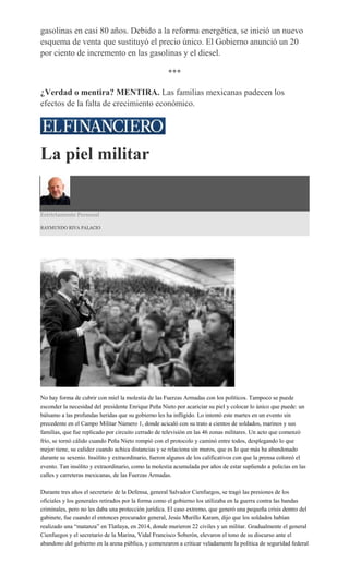 gasolinas en casi 80 años. Debido a la reforma energética, se inició un nuevo
esquema de venta que sustituyó el precio único. El Gobierno anunció un 20
por ciento de incremento en las gasolinas y el diesel.
***
¿Verdad o mentira? MENTIRA. Las familias mexicanas padecen los
efectos de la falta de crecimiento económico.
La piel militar
Estrictamente Personal
RAYMUNDO RIVA PALACIO
No hay forma de cubrir con miel la molestia de las Fuerzas Armadas con los políticos. Tampoco se puede
esconder la necesidad del presidente Enrique Peña Nieto por acariciar su piel y colocar lo único que puede: un
bálsamo a las profundas heridas que su gobierno les ha infligido. Lo intentó este martes en un evento sin
precedente en el Campo Militar Número 1, donde acicaló con su trato a cientos de soldados, marinos y sus
familias, que fue replicado por circuito cerrado de televisión en las 46 zonas militares. Un acto que comenzó
frío, se tornó cálido cuando Peña Nieto rompió con el protocolo y caminó entre todos, desplegando lo que
mejor tiene, su calidez cuando achica distancias y se relaciona sin muros, que es lo que más ha abandonado
durante su sexenio. Insólito y extraordinario, fueron algunos de los calificativos con que la prensa coloreó el
evento. Tan insólito y extraordinario, como la molestia acumulada por años de estar supliendo a policías en las
calles y carreteras mexicanas, de las Fuerzas Armadas.
Durante tres años el secretario de la Defensa, general Salvador Cienfuegos, se tragó las presiones de los
oficiales y los generales retirados por la forma como el gobierno los utilizaba en la guerra contra las bandas
criminales, pero no les daba una protección jurídica. El caso extremo, que generó una pequeña crisis dentro del
gabinete, fue cuando el entonces procurador general, Jesús Murillo Karam, dijo que los soldados habían
realizado una “matanza” en Tlatlaya, en 2014, donde murieron 22 civiles y un militar. Gradualmente el general
Cienfuegos y el secretario de la Marina, Vidal Francisco Soberón, elevaron el tono de su discurso ante el
abandono del gobierno en la arena pública, y comenzaron a criticar veladamente la política de seguridad federal
 