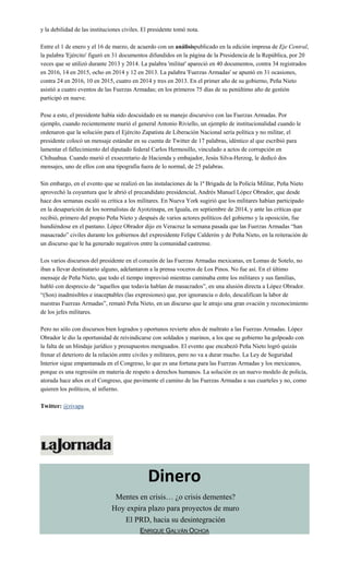 y la debilidad de las instituciones civiles. El presidente tomó nota.
Entre el 1 de enero y el 16 de marzo, de acuerdo con un análisispublicado en la edición impresa de Eje Central,
la palabra 'Ejército' figuró en 31 documentos difundidos en la página de la Presidencia de la República, por 20
veces que se utilizó durante 2013 y 2014. La palabra 'militar' apareció en 40 documentos, contra 34 registrados
en 2016, 14 en 2015, ocho en 2014 y 12 en 2013. La palabra 'Fuerzas Armadas' se apuntó en 31 ocasiones,
contra 24 en 2016, 10 en 2015, cuatro en 2014 y tres en 2013. En el primer año de su gobierno, Peña Nieto
asistió a cuatro eventos de las Fuerzas Armadas; en los primeros 75 días de su penúltimo año de gestión
participó en nueve.
Pese a esto, el presidente había sido descuidado en su manejo discursivo con las Fuerzas Armadas. Por
ejemplo, cuando recientemente murió el general Antonio Riviello, un ejemplo de institucionalidad cuando le
ordenaron que la solución para el Ejército Zapatista de Liberación Nacional sería política y no militar, el
presidente colocó un mensaje estándar en su cuenta de Twitter de 17 palabras, idéntico al que escribió para
lamentar el fallecimiento del diputado federal Carlos Hermosillo, vinculado a actos de corrupción en
Chihuahua. Cuando murió el exsecretario de Hacienda y embajador, Jesús Silva-Herzog, le dedicó dos
mensajes, uno de ellos con una tipografía fuera de lo normal, de 25 palabras.
Sin embargo, en el evento que se realizó en las instalaciones de la 1ª Brigada de la Policía Militar, Peña Nieto
aprovechó la coyuntura que le abrió el precandidato presidencial, Andrés Manuel López Obrador, que desde
hace dos semanas escaló su crítica a los militares. En Nueva York sugirió que los militares habían participado
en la desaparición de los normalistas de Ayotzinapa, en Iguala, en septiembre de 2014, y ante las críticas que
recibió, primero del propio Peña Nieto y después de varios actores políticos del gobierno y la oposición, fue
hundiéndose en el pantano. López Obrador dijo en Veracruz la semana pasada que las Fuerzas Armadas “han
masacrado” civiles durante los gobiernos del expresidente Felipe Calderón y de Peña Nieto, en la reiteración de
un discurso que le ha generado negativos entre la comunidad castrense.
Los varios discursos del presidente en el corazón de las Fuerzas Armadas mexicanas, en Lomas de Sotelo, no
iban a llevar destinatario alguno, adelantaron a la prensa voceros de Los Pinos. No fue así. En el último
mensaje de Peña Nieto, que todo el tiempo improvisó mientras caminaba entre los militares y sus familias,
habló con desprecio de “aquellos que todavía hablan de masacrados”, en una alusión directa a López Obrador.
“(Son) inadmisibles e inaceptables (las expresiones) que, por ignorancia o dolo, descalifican la labor de
nuestras Fuerzas Armadas”, remató Peña Nieto, en un discurso que le atrajo una gran ovación y reconocimiento
de los jefes militares.
Pero no sólo con discursos bien logrados y oportunos revierte años de maltrato a las Fuerzas Armadas. López
Obrador le dio la oportunidad de reivindicarse con soldados y marinos, a los que su gobierno ha golpeado con
la falta de un blindaje jurídico y presupuestos menguados. El evento que encabezó Peña Nieto logró quizás
frenar el deterioro de la relación entre civiles y militares, pero no va a durar mucho. La Ley de Seguridad
Interior sigue empantanada en el Congreso, lo que es una fortuna para las Fuerzas Armadas y los mexicanos,
porque es una regresión en materia de respeto a derechos humanos. La solución es un nuevo modelo de policía,
atorada hace años en el Congreso, que pavimente el camino de las Fuerzas Armadas a sus cuarteles y no, como
quieren los políticos, al infierno.
Twitter: @rivapa
Dinero
Mentes en crisis… ¿o crisis dementes?
Hoy expira plazo para proyectos de muro
El PRD, hacia su desintegración
ENRIQUE GALVÁN OCHOA
 