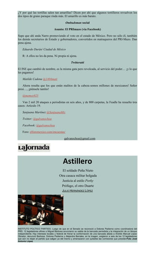 ¿Y por qué las tortillas salen tan amarillas? Dicen por ahí que algunos tortilleros revuelven los
dos tipos de grano paraque rinda más. El amarillo es más barato.
Ombudsman social
Asunto: El PRImazo (vía Facebook)
Supe que ahí anda Narro promoviendo el voto en el estado de México. Pero no sólo él, también
los demás secretarios de Estado y gobernadores, convertidos en matraqueros del PRI-Mazo. Dan
pena ajena.
Eduardo Durán/ Ciudad de México
R: A ellos no les da pena. Ni propia ni ajena.
Twitteratti
El INE que cambió de nombre, es la misma gata pero revolcada, al servicio del poder… ¡y lo que
les pagamos!
Matilde Cadena @1404mati
Ahora resulta que los que están malitos de la cabeza somos millones de mexicanos! Señor
presi…, ¡piénsele tantito!
@memos925
Van 2 mil 20 ataques a periodistas en seis años, y de 800 carpetas, la Feadle ha resuelto tres
casos: Artículo 19.
Sanjuana Martínez @SanjuanaMtz
Twitter: @galvanochoa
Facebook: @galvanochoa
Foro: elforomexico.com/encuestas/
galvanochoa@gmail.com
Astillero
El soldado Peña Nieto
Otra casaca militar holgada
Justicia al estilo Porky
Prófugo, el otro Duarte
JULIO HERNÁNDEZ LÓPEZ
INSTITUTO POLÍTICO PARTIDO. Luego de que en el Senado se reconoció a Dolores Padierna como coordinadora del
PRD, 12 legisladores afines a Miguel Barbosa anunciaron su salida de la bancada perredista y la integración de un bloque
independiente. Hay intereses locales y federal de frenar la conformación de una bancada aliada a Andrés Manuel López
Obrador, denunció Barbosa. Dolores Padierna y Alejandra Barrales, en la imagen, exigieron a seis de los 12 legisladores
que aún no dejan el partido que salgan ya del mismo y amenazaron con quitarles las comisiones que presidenFoto José
Antonio López
 