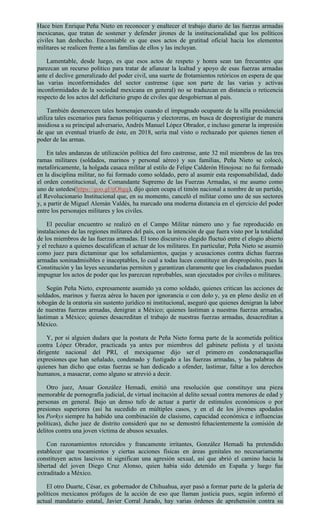 Hace bien Enrique Peña Nieto en reconocer y enaltecer el trabajo diario de las fuerzas armadas
mexicanas, que tratan de sostener y defender jirones de la institucionalidad que los políticos
civiles han deshecho. Encomiable es que esos actos de gratitud oficial hacia los elementos
militares se realicen frente a las familias de ellos y las incluyan.
Lamentable, desde luego, es que esos actos de respeto y honra sean tan frecuentes que
parezcan un recurso político para tratar de afianzar la lealtad y apoyo de esas fuerzas armadas
ante el declive generalizado del poder civil, una suerte de frotamientos retóricos en espera de que
las varias inconformidades del sector castrense (que son parte de las varias y activas
inconformidades de la sociedad mexicana en general) no se traduzcan en distancia o reticencia
respecto de los actos del deficitario grupo de civiles que desgobiernan al país.
También desmerecen tales homenajes cuando el impugnado ocupante de la silla presidencial
utiliza tales escenarios para faenas politiqueras y electoreras, en busca de desprestigiar de manera
insidiosa a su principal adversario, Andrés Manuel López Obrador, e incluso generar la impresión
de que un eventual triunfo de éste, en 2018, sería mal visto o rechazado por quienes tienen el
poder de las armas.
En tales andanzas de utilización política del foro castrense, ante 32 mil miembros de las tres
ramas militares (soldados, marinos y personal aéreo) y sus familias, Peña Nieto se colocó,
metafóricamente, la holgada casaca militar al estilo de Felipe Calderón Hinojosa: no fui formado
en la disciplina militar, no fui formado como soldado, pero al asumir esta responsabilidad, dado
el orden constitucional, de Comandante Supremo de las Fuerzas Armadas, sí me asumo como
uno de ustedes(https://goo.gl/tjOhgq), dijo quien ocupa el timón nacional a nombre de un partido,
el Revolucionario Institucional que, en su momento, canceló el militar como uno de sus sectores
y, a partir de Miguel Alemán Valdés, ha marcado una moderna distancia en el ejercicio del poder
entre los personajes militares y los civiles.
El peculiar encuentro se realizó en el Campo Militar número uno y fue reproducido en
instalaciones de las regiones militares del país, con la intención de que fuera visto por la totalidad
de los miembros de las fuerzas armadas. El tono discursivo elegido fluctuó entre el elogio abierto
y el rechazo a quienes descalifican el actuar de los militares. En particular, Peña Nieto se asumió
como juez para dictaminar que los señalamientos, quejas y acusaciones contra dichas fuerzas
armadas soninadmisibles e inaceptables, lo cual a todas luces constituye un despropósito, pues la
Constitución y las leyes secundarias permiten y garantizan claramente que los ciudadanos puedan
impugnar los actos de poder que les parezcan reprobables, sean ejecutados por civiles o militares.
Según Peña Nieto, expresamente asumido ya como soldado, quienes critican las acciones de
soldados, marinos y fuerza aérea lo hacen por ignorancia o con dolo y, ya en pleno desliz en el
tobogán de la oratoria sin sustento jurídico ni institucional, aseguró que quienes denigran la labor
de nuestras fuerzas armadas, denigran a México; quienes lastiman a nuestras fuerzas armadas,
lastiman a México; quienes desacreditan el trabajo de nuestras fuerzas armadas, desacreditan a
México.
Y, por si alguien dudara que la postura de Peña Nieto forma parte de la acometida política
contra López Obrador, practicada ya antes por miembros del gabinete peñista y el taxista
dirigente nacional del PRI, el mexiquense dijo ser el primero en condenaraquellas
expresiones que han señalado, condenado y fustigado a las fuerzas armadas, y las palabras de
quienes han dicho que estas fuerzas se han dedicado a ofender, lastimar, faltar a los derechos
humanos, a masacrar, como alguno se atrevió a decir.
Otro juez, Anuar González Hemadi, emitió una resolución que constituye una pieza
memorable de pornografía judicial, de virtual incitación al delito sexual contra menores de edad y
personas en general. Bajo un denso tufo de actuar a partir de estímulos económicos o por
presiones superiores (así ha sucedido en múltiples casos, y en el de los jóvenes apodados
los Porkys siempre ha habido una combinación de clasismo, capacidad económica e influencias
políticas), dicho juez de distrito consideró que no se demostró fehacientemente la comisión de
delitos contra una joven víctima de abusos sexuales.
Con razonamientos retorcidos y francamente irritantes, González Hemadi ha pretendido
establecer que tocamientos y ciertas acciones físicas en áreas genitales no necesariamente
constituyen actos lascivos ni significan una agresión sexual, así que abrió el camino hacia la
libertad del joven Diego Cruz Alonso, quien había sido detenido en España y luego fue
extraditado a México.
El otro Duarte, César, ex gobernador de Chihuahua, ayer pasó a formar parte de la galería de
políticos mexicanos prófugos de la acción de eso que llaman justicia pues, según informó el
actual mandatario estatal, Javier Corral Jurado, hay varias órdenes de aprehensión contra su
 