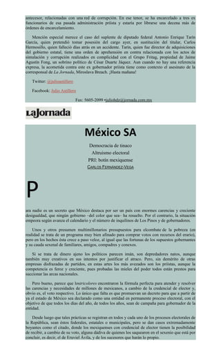 antecesor, relacionadas con una red de corrupción. En ese tenor, se ha encarcelado a tres ex
funcionarios de esa pasada administración priísta y estaría por librarse una decena más de
órdenes de encarcelamiento.
Mención especial merece el caso del suplente de diputado federal Antonio Enrique Tarín
García, quien pretendió tomar posesión del cargo ayer, en sustitución del titular, Carlos
Hermosillo, quien falleció días atrás en un accidente. Tarín, quien fue director de adquisiciones
del gobierno estatal, tiene una orden de aprehensión en contra relacionada con los actos de
simulación y corrupción realizados en complicidad con el Grupo Fritag, propiedad de Jaime
Agustín Fong, un sobrino político de César Duarte Jáquez. Aun cuando no hay una referencia
expresa, la acometida contra este ex gobernador priísta tiene como contexto el asesinato de la
corresponsal de La Jornada, Miroslava Breach. ¡Hasta mañana!
Twitter: @julioastillero
Facebook: Julio Astillero
Fax: 5605-2099 •juliohdz@jornada.com.mx
México SA
Democracia de tinaco
Altruismo electoral
PRI: botín mexiquense
CARLOS FERNÁNDEZ-VEGA
P
ara nadie es un secreto que México destaca por ser un país con enormes carencias y creciente
desigualdad, que ningún gobierno –del color que sea– ha resuelto. Por el contrario, la situación
empeora según avanza el calendario y el número de inquilinos de Los Pinos y de gobernadores.
Unos y otros presumen multimillonarios presupuestos para elcombate de la pobreza (en
realidad se trata de un programa muy bien afinado para comprar votos con recursos del erario),
pero en los hechos ésta crece a paso veloz, al igual que las fortunas de los supuestos gobernantes
y su cauda sexenal de familiares, amigos, compadres y conexos.
Si se trata de dinero ajeno los políticos parecen imán, son depredadores natos, aunque
también muy creativos en sus intentos por justificar el atraco. Pero, sin demérito de otras
empresas disfrazadas de partidos, en estas artes los más avezados son los priístas, aunque la
competencia es feroz y creciente, pues probadas las mieles del poder todos están prestos para
succionar las arcas nacionales.
Pero bueno, parece que lostricolores encontraron la fórmula perfecta para atender y resolver
las carencias y necesidades de millones de mexicanos, a cambio de la credencial de elector y,
obvio es, el voto respectivo. Lo único que falta es que promuevan un decreto para que a partir de
ya el estado de México sea declarado como una entidad en permanente proceso electoral, con el
objetivo de que todos los días del año, de todos los años, sean de campaña para gobernador de la
entidad.
Desde luego que tales prácticas se registran en todos y cada uno de los procesos electorales de
la República, sean éstos federales, estatales o municipales, pero se dan casos extremadamente
boyantes como el citado, donde los mexiquenses con credencial de elector tienen la posibilidad
de recibir, a cambio de su voto, alguna dádiva de quienes los saquearon en el sexenio que está por
concluir, es decir, el de Eruviel Ávila, y de los sucesores que harán lo propio.
 