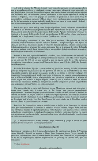Allí está la solución del México desigual y con crecientes carencias sociales, porque ahora
que se acerca la sucesión en el estado más poblado y con mayor número de votos potenciales en
esta República de discursos, lostricolores regalan todo: desde tinacos hasta tarjetas precargadas
con un dinerito para los necesitados (aunque a la hora de la hora muchas aparecen en ceros); de
estufas a despensas, con y sin gorgojo; de escrituras de propiedad a casas color rosa; de
computadoras portátiles a memorias USB; de útiles y becas escolares a recursos para el campo, y,
en fin, de herramientas a pintura, todo ello, desde luego, con cargo al erario estatal y federal, y
con un enorme margen de robo para los políticos altruistas.
Por si fuera poco, en un abrir y cerrar de ojos el gobierno federal y el estatal han metido el
acelerador a los denominados programas sociales para repartir hasta lo que no hay. ¿Por qué?
Bueno, dice la cínica Rosario Robles (secretaria de Desarrollo Agrario, Territorial y Urbano, y ex
titular de la Secretaría de Desarrollo Social) que en el estado de México han echado toda la carne
al asador por la simple razón de que tenemos un Presidente mexiquense.
Así de simple y convincente. Y como dicen que es altruismo, a los políticos les vale un
cacahuate hacer el chanchullo electoral a la vista de todos… aunque sea ilegal. Para dejarlo en
claro, un ejército de funcionarios de alto nivel(así les llaman) federales, estatales y municipales
trabaja activamente en el estado de México para darle duro a la compra de votos, disfrazada
de apoyos sociales, con el fin de intentar inflar a un candidato dinástico totalmente apagado y,
desde luego, no perder el botín mexiquense.
Para no ir más lejos, ayer el secretario de Hacienda, José Antonio Meade, con Eruviel a su
lado, se apersonó en Ecatepec para la entrega simbólica de recursos a unos 150 adultos mayores,
de un universo de 350 mil en esta entidad y que en alguna parte de su vida trabajaron
formalmente y acumularon recursos en el Sistema de Ahorro para el Retiro (SAR) (La Jornada,
Israel Rodríguez).
El titular de Hacienda dijo que “a estos adultos hay que irlos a buscar y llevarlos de la mano
para que recuperen ese guardadito que les permitirá en este año de incertidumbre y de retos
importantes ayudarse para poner un negocio, ayudar a sus nietos o enfrentar cualquier otro
imprevisto. Eseguardadito es de ustedes y así como tuvimos que ir a buscar a los estudiantes para
que se afiliaran al IMSS y buscar a las guarderías para que dieran preprimaria e ir a buscar al
adulto mayor para afiliarlo al Seguro Popular, ahora hay que ir a buscar a todos los adultos
mayores que en el estado de México trabajaron sin alcanzar una pensión y tienen un guardadito
que les podemos entregar” (ídem, con sintaxis original).
Qué generosidad de su parte, qué altruismo, porque Meade, que siempre anda con prisas y
nunca tiene espacio para la pelusa, ayer se dio tiempo para entregar personalmente
el guardadito a 150 adultos mayores que sobreviven en Ecatepec, es decir, se tomó la molestia de
atender en directo a 0.04 por ciento de la población objetivo (350 mil en total) que acumuló
recursos en el SAR y habitan en el estado de México, y lo hizo justo cuando el ambiente electoral
en la entidad está al rojo vivo. Los beneficiarios de otros estados de la República pueden
esperar… hasta su respectivo proceso electoral.
Por cierto, los depredadores panistas también hacen su luchita y son diestros en las mismas
artes, pero lamentablemente su candidata al estado de México, Josefina Vázquez Mota, está más
que entretenida tratando de tapar el cochinero de Juntos Podemos (con recursos públicos cortesía
del gobierno peñanietista) y el dejado por los negocios familiares recién descubiertos. No pasará
mucho tiempo sin que la susodicha y sus muchachos metan a fondo el acelerador con el mismo
fin de los altruistastricolores.
¿Y la autoridad electoral? Como siempre, finge demencia y juega a lanzar la papa
caliente. No me toca; le toca al pendejo que la cache.
Las rebanadas del pastel
Ignominiosa y salvaje, por decir lo menos, la resolución del juez tercero de distrito de Veracruz,
Anuar González Hemadi, de amparar a Diego Cruz, integrante de Los Porkys, acusado de
pederastia y abuso sexual contra la menor Daphne Fernández. Este fulano es una vergüenza para
el de por sí desprestigiado aparato de procuración de justicia y un insulto, otro, para los
mexicanos.
Twitter: @cafevega
cfvmexico_sa@hotmail.com
 