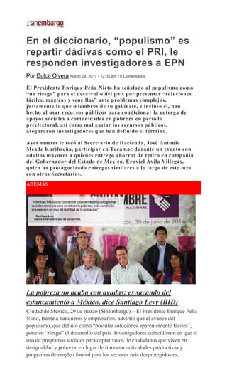 En el diccionario, “populismo” es
repartir dádivas como el PRI, le
responden investigadores a EPN
Por Dulce Olvera marzo 29, 2017 - 12:05 am • 6 Comentarios
El Presidente Enrique Peña Nieto ha señalado al populismo como
“un riesgo” para el desarrollo del país por presentar “soluciones
fáciles, mágicas y sencillas” ante problemas complejos,
justamente lo que miembros de su gabinete, e incluso él, han
hecho al usar recursos públicos para condicionar la entrega de
apoyos sociales a comunidades en pobreza en periodo
preelectoral, así como mal gastar los recursos públicos,
aseguraron investigadores que han definido el término.
Ayer martes le tocó al Secretario de Hacienda, José Antonio
Meade Kuribreña, participar en Tecamac durante un evento con
adultos mayores a quienes entregó ahorros de retiro en compañía
del Gobernador del Estado de México, Eruviel Ávila Villegas,
quien ha protagonizado entregas similares a lo largo de este mes
con otros Secretarios.
ADEMÁS
La pobreza no acaba con ayudas: es sacando del
estancamiento a México, dice Santiago Levy (BID)
Ciudad de México, 29 de marzo (SinEmbargo).– El Presidente Enrique Peña
Nieto, frente a banqueros y empresarios, advirtió que el avance del
populismo, que definió como “postular soluciones aparentemente fáciles”,
pone en “riesgo” el desarrollo del país. Investigadores coincidieron en que el
uso de programas sociales para captar votos de ciudadanos que viven en
desigualdad y pobreza, en lugar de fomentar actividades productivas y
programas de empleo formal para los sectores más desprotegidos es,
 