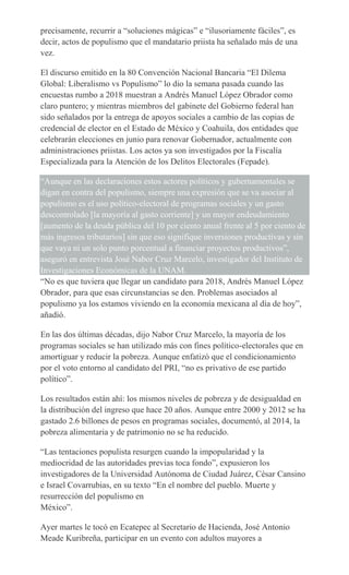 precisamente, recurrir a “soluciones mágicas” e “ilusoriamente fáciles”, es
decir, actos de populismo que el mandatario priista ha señalado más de una
vez.
El discurso emitido en la 80 Convención Nacional Bancaria “El Dilema
Global: Liberalismo vs Populismo” lo dio la semana pasada cuando las
encuestas rumbo a 2018 muestran a Andrés Manuel López Obrador como
claro puntero; y mientras miembros del gabinete del Gobierno federal han
sido señalados por la entrega de apoyos sociales a cambio de las copias de
credencial de elector en el Estado de México y Coahuila, dos entidades que
celebrarán elecciones en junio para renovar Gobernador, actualmente con
administraciones priistas. Los actos ya son investigados por la Fiscalía
Especializada para la Atención de los Delitos Electorales (Fepade).
“Aunque en las declaraciones estos actores políticos y gubernamentales se
digan en contra del populismo, siempre una expresión que se va asociar al
populismo es el uso político-electoral de programas sociales y un gasto
descontrolado [la mayoría al gasto corriente] y un mayor endeudamiento
[aumento de la deuda pública del 10 por ciento anual frente al 5 por ciento de
más ingresos tributarios] sin que eso signifique inversiones productivas y sin
que vaya ni un solo punto porcentual a financiar proyectos productivos”,
aseguró en entrevista José Nabor Cruz Marcelo, investigador del Instituto de
Investigaciones Económicas de la UNAM.
“No es que tuviera que llegar un candidato para 2018, Andrés Manuel López
Obrador, para que esas circunstancias se den. Problemas asociados al
populismo ya los estamos viviendo en la economía mexicana al día de hoy”,
añadió.
En las dos últimas décadas, dijo Nabor Cruz Marcelo, la mayoría de los
programas sociales se han utilizado más con fines político-electorales que en
amortiguar y reducir la pobreza. Aunque enfatizó que el condicionamiento
por el voto entorno al candidato del PRI, “no es privativo de ese partido
político”.
Los resultados están ahí: los mismos niveles de pobreza y de desigualdad en
la distribución del ingreso que hace 20 años. Aunque entre 2000 y 2012 se ha
gastado 2.6 billones de pesos en programas sociales, documentó, al 2014, la
pobreza alimentaria y de patrimonio no se ha reducido.
“Las tentaciones populista resurgen cuando la impopularidad y la
mediocridad de las autoridades previas toca fondo”, expusieron los
investigadores de la Universidad Autónoma de Ciudad Juárez, César Cansino
e Israel Covarrubias, en su texto “En el nombre del pueblo. Muerte y
resurrección del populismo en
México”.
Ayer martes le tocó en Ecatepec al Secretario de Hacienda, José Antonio
Meade Kuribreña, participar en un evento con adultos mayores a
 