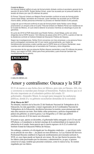 Ciudad de México
Un tribunal federal ratificó el auto de formal prisión dictado contra el secretario general de la
sección 22 de la CNTE, Rubén Núñez Gínez, quien fue acusado por el presunto delito de
lavado de dinero por casi 25 millones de pesos.
El Primer Tribunal Unitario en Materia Penal también confirmó el auto de formal prisión
contra Aciel Sibaja, secretario de Finanzas, quien también fue acusado por la PGR del
mismo delito; ambas personas enfrentan su proceso en libertad desde el año pasado.
Luego de que el tribunal confirmó el auto de formal prisión tanto Núñez como Sibaja
promovieron un amparo ante el Cuarto Tribunal Unitario en Materia Penal con residencia en
la Ciudad de México, el cual ordenó detener el proceso mientras se desahoga el juicio de
garantías.
En junio de 2016 la PGR descubrió que Rubén Núñez y Aciel Sibaja, junto con otros
dirigentes de la CNTE lavaron 132 millones de pesos entre 2013 y 2015, cuando el líder de
la disidencia controló el Instituto Estatal de Educación Pública de Oaxaca.
Según las investigaciones, Núñez firmó convenios con tres empresas y una persona física
que le entregaban comisiones del 3.5 por ciento quincenalmente, por medio de
transferencias bancarias a siete cuentas que la CNTE tiene en el banco Santander; esas
cuentas eran administradas por el secretario de Finanzas y otros dirigentes.
Los recursos de los que se presume Núñez dispuso ascienden a casi 25 millones de pesos,
dinero, que según la PGR, utilizó para fines personales y para financiar también las
movilizaciones de su gremio.
CARLOS ORNELAS
Amor y centralismo: Oaxaca y la SEP
El 21 de marzo es una fecha clave en México, pero más en Oaxaca. Allí, rito
y ceremonia se maridan para festejar al benemérito. Pudiera decirse que es el
día más importante en el calendario político del estado. El
gobernador, Alejandro Murat, lo escogió para inaugurar las audiencias
públicas, donde él y su gabinete escucharían demandas de la sociedad.
29 de Marzo de 2017
No obstante, maestros de la Sección 22 del Sindicato Nacional de Trabajadores de la
Educación, los más aguerridos y mejor organizados de la Coordinadora Nacional de
Trabajadores de la Educación, decidieron boicotear la reunión; acaso piensan que nada
más ellos merecen ese trato. Pero había vallas protectoras y policías resguardando el
palacio de gobierno; se armó la gresca. Las fotografías y el video que publicó
excélsior.com.mx el 22 de marzo son elocuentes.
El asunto es que, apenas en diciembre, el gobernador había entregado a la S-22 tres mil
699 plazas y el mandatario se declaró enemigo de la unilateralidad en la regencia de la
educación en el estado; hasta parecía que le quería regresar a la S-22 el control del
Instituto Estatal de Educación Pública de Oaxaca.
Sin embargo, contrario a lo divulgado por los dirigentes sindicales —y que di por cierto
en un artículo de esos días—, las plazas no eran definitivas. La Ley General del Servicio
Profesional Docente estableció la figura de nombramientos provisionales (artículo 4,
XVII, a), cuyo lapso puede ser hasta de seis meses. De ese tipo fueron los puestos. Hoy
los líderes están presionados por los docentes y administrativos, ya que, si quieren
conservar el cargo, tendrán que presentar exámenes, como lo marca la ley. Se sienten
engañados por sus líderes.
 