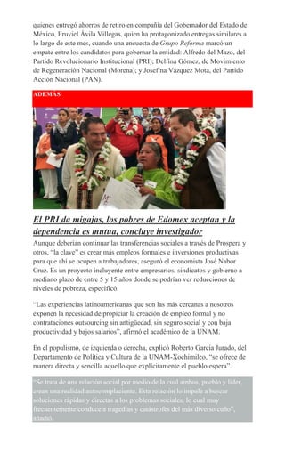 quienes entregó ahorros de retiro en compañía del Gobernador del Estado de
México, Eruviel Ávila Villegas, quien ha protagonizado entregas similares a
lo largo de este mes, cuando una encuesta de Grupo Reforma marcó un
empate entre los candidatos para gobernar la entidad: Alfredo del Mazo, del
Partido Revolucionario Institucional (PRI); Delfina Gómez, de Movimiento
de Regeneración Nacional (Morena); y Josefina Vázquez Mota, del Partido
Acción Nacional (PAN).
ADEMÁS
El PRI da migajas, los pobres de Edomex aceptan y la
dependencia es mutua, concluye investigador
Aunque deberían continuar las transferencias sociales a través de Prospera y
otros, “la clave” es crear más empleos formales e inversiones productivas
para que ahí se ocupen a trabajadores, aseguró el economista José Nabor
Cruz. Es un proyecto incluyente entre empresarios, sindicatos y gobierno a
mediano plazo de entre 5 y 15 años donde se podrían ver reducciones de
niveles de pobreza, especificó.
“Las experiencias latinoamericanas que son las más cercanas a nosotros
exponen la necesidad de propiciar la creación de empleo formal y no
contrataciones outsourcing sin antigüedad, sin seguro social y con baja
productividad y bajos salarios”, afirmó el académico de la UNAM.
En el populismo, de izquierda o derecha, explicó Roberto García Jurado, del
Departamento de Política y Cultura de la UNAM-Xochimilco, “se ofrece de
manera directa y sencilla aquello que explícitamente el pueblo espera”.
“Se trata de una relación social por medio de la cual ambos, pueblo y líder,
crean una realidad autocomplaciente. Esta relación lo impele a buscar
soluciones rápidas y directas a los problemas sociales, lo cual muy
frecuentemente conduce a tragedias y catástrofes del más diverso cuño”,
añadió.
 