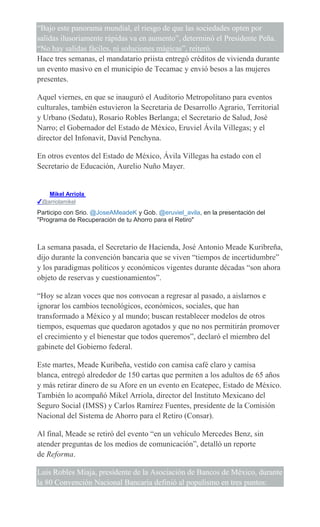 “Bajo este panorama mundial, el riesgo de que las sociedades opten por
salidas ilusoriamente rápidas va en aumento”, determinó el Presidente Peña.
“No hay salidas fáciles, ni soluciones mágicas”, reiteró.
Hace tres semanas, el mandatario priista entregó créditos de vivienda durante
un evento masivo en el municipio de Tecamac y envió besos a las mujeres
presentes.
Aquel viernes, en que se inauguró el Auditorio Metropolitano para eventos
culturales, también estuvieron la Secretaria de Desarrollo Agrario, Territorial
y Urbano (Sedatu), Rosario Robles Berlanga; el Secretario de Salud, José
Narro; el Gobernador del Estado de México, Eruviel Ávila Villegas; y el
director del Infonavit, David Penchyna.
En otros eventos del Estado de México, Ávila Villegas ha estado con el
Secretario de Educación, Aurelio Nuño Mayer.
Mikel Arriola
✔@arriolamikel
Participo con Srio. @JoseAMeadeK y Gob. @eruviel_avila, en la presentación del
"Programa de Recuperación de tu Ahorro para el Retiro"
La semana pasada, el Secretario de Hacienda, José Antonio Meade Kuribreña,
dijo durante la convención bancaria que se viven “tiempos de incertidumbre”
y los paradigmas políticos y económicos vigentes durante décadas “son ahora
objeto de reservas y cuestionamientos”.
“Hoy se alzan voces que nos convocan a regresar al pasado, a aislarnos e
ignorar los cambios tecnológicos, económicos, sociales, que han
transformado a México y al mundo; buscan restablecer modelos de otros
tiempos, esquemas que quedaron agotados y que no nos permitirán promover
el crecimiento y el bienestar que todos queremos”, declaró el miembro del
gabinete del Gobierno federal.
Este martes, Meade Kuribeña, vestido con camisa café claro y camisa
blanca, entregó alrededor de 150 cartas que permiten a los adultos de 65 años
y más retirar dinero de su Afore en un evento en Ecatepec, Estado de México.
También lo acompañó Mikel Arriola, director del Instituto Mexicano del
Seguro Social (IMSS) y Carlos Ramírez Fuentes, presidente de la Comisión
Nacional del Sistema de Ahorro para el Retiro (Consar).
Al final, Meade se retiró del evento “en un vehículo Mercedes Benz, sin
atender preguntas de los medios de comunicación”, detalló un reporte
de Reforma.
Luis Robles Miaja, presidente de la Asociación de Bancos de México, durante
la 80 Convención Nacional Bancaria definió al populismo en tres puntos:
 