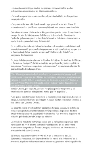 –Un cuestionamiento profundo a los partidos convencionales, y a las
instituciones, encarnándose en líderes carismáticos.
–Pretenden representar, entre comillas, al pueblo olvidado por los políticos
convencionales.
–Proponen soluciones fáciles de vender, que generalmente son falsas. Y
pretenden resolver problemas muy complejos de una manera muy simplista.
Esa misma semana, el diario local Vanguardia reportó a través de un video la
entrega de más de 30 tinacos en Saltillo con la leyenda del Gobierno de
Coahuila, gobernado por el priista Rubén Moreira. Habitantes denunciaron al
medio la entrega condicionada del material.
En la publicación del material audiovisual en redes sociales, un habitante del
municipio comentó que en colonias populares se entregan lentes y apoyos por
la Secretaría de Salud estatal a nombre del “Gobierno del Estado” en
temporada de elecciones.
En junio del año pasado, durante la Cumbre de Líderes de América del Norte,
el Presidente Enrique Peña Nieto también aseguró que hay actores políticos
que asumen “posiciones populistas y demagógicas” pretendiendo eliminar lo
que ha tomado décadas construir.
“Eso liderazgos recurriendo al populismo y a la demagogia [parece que]
vendieran en respuestas muy fáciles las eventuales soluciones a problema que
enfrenta el mundo de hoy, lo cual no es así de simple y sencillo”, declaró a
lado del Primer Ministro de Canadá Justin Trudeau y del ex Presidente de
Estados Unidos, Barack Obama.
Barack Obama, por su parte, dijo que “le preocupaban” los pobres y las
oportunidades para los trabajadores, por lo que “es populista”.
“Los que se transforman de la noche a la mañana no son populistas. Eso es ser
cínico. Lo que dijo Enrique es correcto. A veces existen soluciones sencillas y
rara vez se ven”, afirmó Obama.
De acuerdo con la investigadora y académica Soledad Loaeza, la historia de
México está profundamente marcada por experiencias populistas desde la
época de la Revolución, documentó en el artículo “La presencia populista en
México” publicado por el Colegio de México.
La presencia populista en México surgió con la participación popular en la
Revolución de 1910, abierta a obreros y campesinos; en los años veinte
estuvo detrás del poder de Álvaro Obregón; reverdeció en 1934 durante la
presidencia de Lázaro Cárdenas.
Se impuso nuevamente entre 1970 y 1976 en la presidencia de Luis
Echeverría; su sucesor José López Portillo “se rindió a la seducción” de la
presencia populista en los tres últimos años de su gobierno; pero Miguel de la
 
