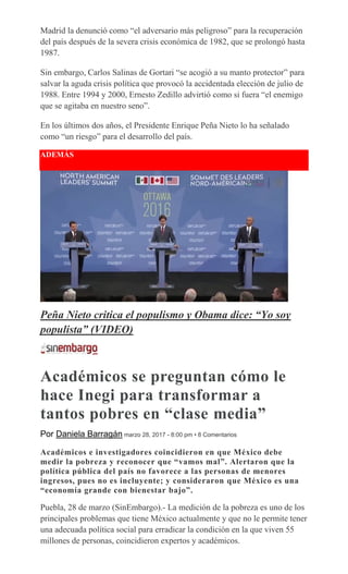Madrid la denunció como “el adversario más peligroso” para la recuperación
del país después de la severa crisis económica de 1982, que se prolongó hasta
1987.
Sin embargo, Carlos Salinas de Gortari “se acogió a su manto protector” para
salvar la aguda crisis política que provocó la accidentada elección de julio de
1988. Entre 1994 y 2000, Ernesto Zedillo advirtió como si fuera “el enemigo
que se agitaba en nuestro seno”.
En los últimos dos años, el Presidente Enrique Peña Nieto lo ha señalado
como “un riesgo” para el desarrollo del país.
ADEMÁS
Peña Nieto critica el populismo y Obama dice: “Yo soy
populista” (VIDEO)
Académicos se preguntan cómo le
hace Inegi para transformar a
tantos pobres en “clase media”
Por Daniela Barragán marzo 28, 2017 - 8:00 pm • 8 Comentarios
Académicos e investigadores coincidieron en que México debe
medir la pobreza y reconocer que “vamos mal”. Alertaron que la
política pública del país no favorece a las personas de menores
ingresos, pues no es incluyente; y consideraron que México es una
“economía grande con bienestar bajo”.
Puebla, 28 de marzo (SinEmbargo).- La medición de la pobreza es uno de los
principales problemas que tiene México actualmente y que no le permite tener
una adecuada política social para erradicar la condición en la que viven 55
millones de personas, coincidieron expertos y académicos.
 