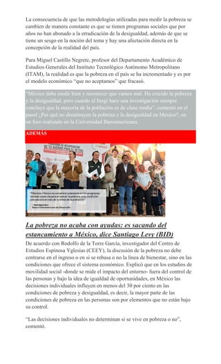 La consecuencia de que las metodologías utilizadas para medir la pobreza se
cambien de manera constante es que se tienen programas sociales que por
años no han abonado a la erradicación de la desigualdad, además de que se
tiene un sesgo en la noción del tema y hay una afectación directa en la
concepción de la realidad del país.
Para Miguel Castillo Negrete, profesor del Departamento Académico de
Estudios Generales del Instituto Tecnológico Autónomo Metropolitano
(ITAM), la realidad es que la pobreza en el país se ha incrementado y es por
el modelo económico “que no aceptamos” que fracasó.
“México debe medir bien y reconocer que vamos mal. Ha crecido la pobreza
y la desigualdad, pero cuando el Inegi hace una investigación siempre
concluye que la mayoría de la población es de clase media”, comentó en el
panel ¿Por qué no disminuyen la pobreza y la desigualdad en México?, en
un foro realizado en la Universidad Iberoamericana.
ADEMÁS
La pobreza no acaba con ayudas: es sacando del
estancamiento a México, dice Santiago Levy (BID)
De acuerdo con Rodolfo de la Torre García, investigador del Centro de
Estudios Espinosa Yglesias (CEEY), la discusión de la pobreza no debe
centrarse en el ingreso o en si se rebasa o no la línea de bienestar, sino en las
condiciones que ofrece el sistema económico. Explicó que en los estudios de
movilidad social -donde se mide el impacto del entorno- fuera del control de
las personas y bajo la idea de igualdad de oportunidades, en México las
decisiones individuales influyen en menos del 30 por ciento en las
condiciones de pobreza y desigualdad, es decir, la mayor parte de las
condiciones de pobreza en las personas son por elementos que no están bajo
su control.
“Las decisiones individuales no determinan si se vive en pobreza o no”,
comentó.
 