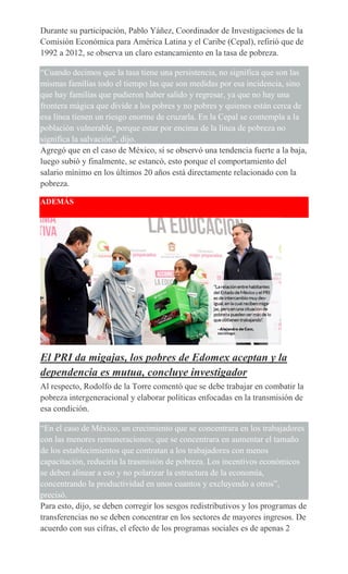 Durante su participación, Pablo Yáñez, Coordinador de Investigaciones de la
Comisión Económica para América Latina y el Caribe (Cepal), refirió que de
1992 a 2012, se observa un claro estancamiento en la tasa de pobreza.
“Cuando decimos que la tasa tiene una persistencia, no significa que son las
mismas familias todo el tiempo las que son medidas por esa incidencia, sino
que hay familias que pudieron haber salido y regresar, ya que no hay una
frontera mágica que divide a los pobres y no pobres y quienes están cerca de
esa línea tienen un riesgo enorme de cruzarla. En la Cepal se contempla a la
población vulnerable, porque estar por encima de la línea de pobreza no
significa la salvación”, dijo.
Agregó que en el caso de México, sí se observó una tendencia fuerte a la baja,
luego subió y finalmente, se estancó, esto porque el comportamiento del
salario mínimo en los últimos 20 años está directamente relacionado con la
pobreza.
ADEMÁS
El PRI da migajas, los pobres de Edomex aceptan y la
dependencia es mutua, concluye investigador
Al respecto, Rodolfo de la Torre comentó que se debe trabajar en combatir la
pobreza intergeneracional y elaborar políticas enfocadas en la transmisión de
esa condición.
“En el caso de México, un crecimiento que se concentrara en los trabajadores
con las menores remuneraciones; que se concentrara en aumentar el tamaño
de los establecimientos que contratan a los trabajadores con menos
capacitación, reduciría la trasmisión de pobreza. Los incentivos económicos
se deben alinear a eso y no polarizar la estructura de la economía,
concentrando la productividad en unos cuantos y excluyendo a otros”,
precisó.
Para esto, dijo, se deben corregir los sesgos redistributivos y los programas de
transferencias no se deben concentrar en los sectores de mayores ingresos. De
acuerdo con sus cifras, el efecto de los programas sociales es de apenas 2
 