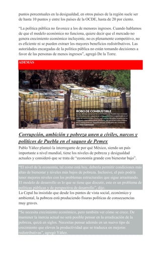 puntos porcentuales en la desigualdad, en otros países de la región suele ser
de hasta 10 puntos y entre los países de la OCDE, hasta de 20 por ciento.
“La política pública no favorece a los de menores ingresos. Cuando hablamos
de que el modelo económico no funciona, quiere decir que el mercado no
genera crecimiento económico incluyente, no es plenamente competitivo, no
es eficiente ni se pueden extraer los mayores beneficios redistributivos. Las
autoridades encargadas de la política pública no están tomando decisiones a
favor de las personas de menos ingresos”, agregó De la Torre.
ADEMÁS
Corrupción, ambición y pobreza unen a civiles, narcos y
políticos de Puebla en el saqueo de Pemex
Pablo Yáñez planteó la interrogante de por qué México, siendo un país
importante a nivel mundial, tiene los niveles de pobreza y desigualdad
actuales y consideró que se trata de “economía grande con bienestar bajo”.
“El nivel de la economía, tal como está hoy, debería permitir condiciones más
altas de bienestar y niveles más bajos de pobreza. Inclusive, el país podría
tener mejores niveles con los problemas estructurales que sigue arrastrando.
El modelo de desarrollo es lo que se tiene que discutir, este es un problema de
políticas públicas y de perspectiva de desarrollo”, dijo.
La Cepal ha insistido que desde los puntos de vista social, económico y
ambiental, la pobreza está produciendo fisuras políticas de consecuencias
muy graves.
“Se necesita crecimiento económico, pero también ver cómo se crece. De
mantener la inercia actual no será posible pensar en la erradicación de la
pobreza, quizá en siglos. Necesitas pensar además en un nuevo tipo de
crecimiento que eleven la productividad que se traduzca en mejoras
redistributivas”, agregó Yáñez.
 