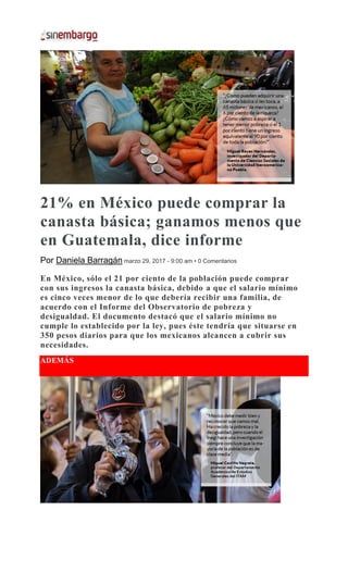 21% en México puede comprar la
canasta básica; ganamos menos que
en Guatemala, dice informe
Por Daniela Barragán marzo 29, 2017 - 9:00 am • 0 Comentarios
En México, sólo el 21 por ciento de la población puede comprar
con sus ingresos la canasta básica, debido a que el salario mínimo
es cinco veces menor de lo que debería recibir una familia, de
acuerdo con el Informe del Observatorio de pobreza y
desigualdad. El documento destacó que el salario mínimo no
cumple lo establecido por la ley, pues éste tendría que situarse en
350 pesos diarios para que los mexicanos alcancen a cubrir sus
necesidades.
ADEMÁS
 