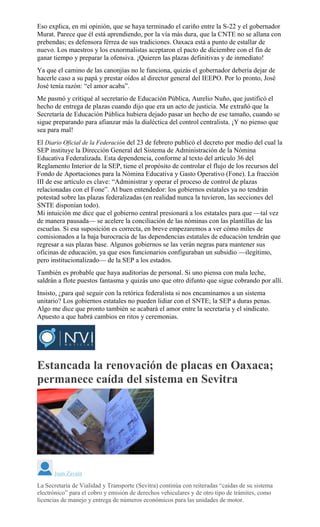Eso explica, en mi opinión, que se haya terminado el cariño entre la S-22 y el gobernador
Murat. Parece que él está aprendiendo, por la vía más dura, que la CNTE no se allana con
prebendas; es defensora férrea de sus tradiciones. Oaxaca está a punto de estallar de
nuevo. Los maestros y los exnormalistas aceptaron el pacto de diciembre con el fin de
ganar tiempo y preparar la ofensiva. ¡Quieren las plazas definitivas y de inmediato!
Ya que el camino de las canonjías no le funciona, quizás el gobernador debería dejar de
hacerle caso a su papá y prestar oídos al director general del IEEPO. Por lo pronto, José
José tenía razón: “el amor acaba”.
Me pasmó y critiqué al secretario de Educación Pública, Aurelio Nuño, que justificó el
hecho de entrega de plazas cuando dijo que era un acto de justicia. Me extrañó que la
Secretaría de Educación Pública hubiera dejado pasar un hecho de ese tamaño, cuando se
sigue preparando para afianzar más la dialéctica del control centralista. ¡Y no pienso que
sea para mal!
El Diario Oficial de la Federación del 23 de febrero publicó el decreto por medio del cual la
SEP instituye la Dirección General del Sistema de Administración de la Nómina
Educativa Federalizada. Esta dependencia, conforme al texto del artículo 36 del
Reglamento Interior de la SEP, tiene el propósito de controlar el flujo de los recursos del
Fondo de Aportaciones para la Nómina Educativa y Gasto Operativo (Fone). La fracción
III de ese artículo es clave: “Administrar y operar el proceso de control de plazas
relacionadas con el Fone”. Al buen entendedor: los gobiernos estatales ya no tendrán
potestad sobre las plazas federalizadas (en realidad nunca la tuvieron, las secciones del
SNTE disponían todo).
Mi intuición me dice que el gobierno central presionará a los estatales para que —tal vez
de manera pausada— se acelere la conciliación de las nóminas con las plantillas de las
escuelas. Si esa suposición es correcta, en breve empezaremos a ver cómo miles de
comisionados a la baja burocracia de las dependencias estatales de educación tendrán que
regresar a sus plazas base. Algunos gobiernos se las verán negras para mantener sus
oficinas de educación, ya que esos funcionarios configuraban un subsidio —ilegítimo,
pero institucionalizado— de la SEP a los estados.
También es probable que haya auditorías de personal. Si uno piensa con mala leche,
saldrán a flote puestos fantasma y quizás uno que otro difunto que sigue cobrando por allí.
Insisto, ¿para qué seguir con la retórica federalista si nos encaminamos a un sistema
unitario? Los gobiernos estatales no pueden lidiar con el SNTE; la SEP a duras penas.
Algo me dice que pronto también se acabará el amor entre la secretaría y el sindicato.
Apuesto a que habrá cambios en ritos y ceremonias.
Estancada la renovación de placas en Oaxaca;
permanece caída del sistema en Sevitra
Juan Zavala
La Secretaría de Vialidad y Transporte (Sevitra) continúa con reiteradas “caídas de su sistema
electrónico” para el cobro y emisión de derechos vehiculares y de otro tipo de trámites, como
licencias de manejo y entrega de números económicos para las unidades de motor.
 