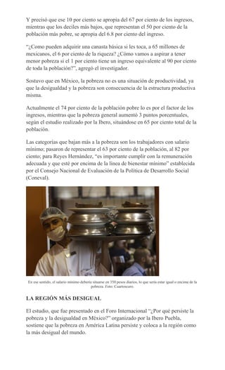 Y precisó que ese 10 por ciento se apropia del 67 por ciento de los ingresos,
mientras que los deciles más bajos, que representan el 50 por ciento de la
población más pobre, se apropia del 6.8 por ciento del ingreso.
“¿Como pueden adquirir una canasta básica si les toca, a 65 millones de
mexicanos, el 6 por ciento de la riqueza? ¿Cómo vamos a aspirar a tener
menor pobreza si el 1 por ciento tiene un ingreso equivalente al 90 por ciento
de toda la población?”, agregó el investigador.
Sostuvo que en México, la pobreza no es una situación de productividad, ya
que la desigualdad y la pobreza son consecuencia de la estructura productiva
misma.
Actualmente el 74 por ciento de la población pobre lo es por el factor de los
ingresos, mientras que la pobreza general aumentó 3 puntos porcentuales,
según el estudio realizado por la Ibero, situándose en 65 por ciento total de la
población.
Las categorías que bajan más a la pobreza son los trabajadores con salario
mínimo; pasaron de representar el 63 por ciento de la población, al 82 por
ciento; para Reyes Hernández, “es importante cumplir con la remuneración
adecuada y que esté por encima de la línea de bienestar mínimo” establecida
por el Consejo Nacional de Evaluación de la Política de Desarrollo Social
(Coneval).
En ese sentido, el salario mínimo debería situarse en 350 pesos diarios, lo que sería estar igual o encima de la
pobreza. Foto: Cuartoscuro.
LA REGIÓN MÁS DESIGUAL
El estudio, que fue presentado en el Foro Internacional “¿Por qué persiste la
pobreza y la desigualdad en México?” organizado por la Ibero Puebla,
sostiene que la pobreza en América Latina persiste y coloca a la región como
la más desigual del mundo.
 