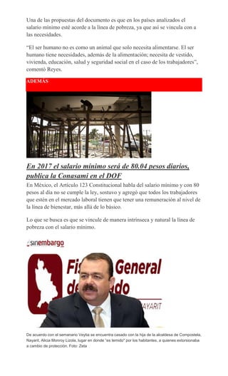 Una de las propuestas del documento es que en los países analizados el
salario mínimo esté acorde a la línea de pobreza, ya que así se vincula con a
las necesidades.
“El ser humano no es como un animal que solo necesita alimentarse. El ser
humano tiene necesidades, además de la alimentación; necesita de vestido,
vivienda, educación, salud y seguridad social en el caso de los trabajadores”,
comentó Reyes.
ADEMÁS
En 2017 el salario mínimo será de 80.04 pesos diarios,
publica la Conasami en el DOF
En México, el Artículo 123 Constitucional habla del salario mínimo y con 80
pesos al día no se cumple la ley, sostuvo y agregó que todos los trabajadores
que estén en el mercado laboral tienen que tener una remuneración al nivel de
la línea de bienestar, más allá de lo básico.
Lo que se busca es que se vincule de manera intrínseca y natural la línea de
pobreza con el salario mínimo.
De acuerdo con el semanario Veytia se encuentra casado con la hija de la alcaldesa de Compostela,
Nayarit, Alicia Monroy Lizola, lugar en donde “es temido" por los habitantes, a quienes extorsionaba
a cambio de protección. Foto: Zeta
 